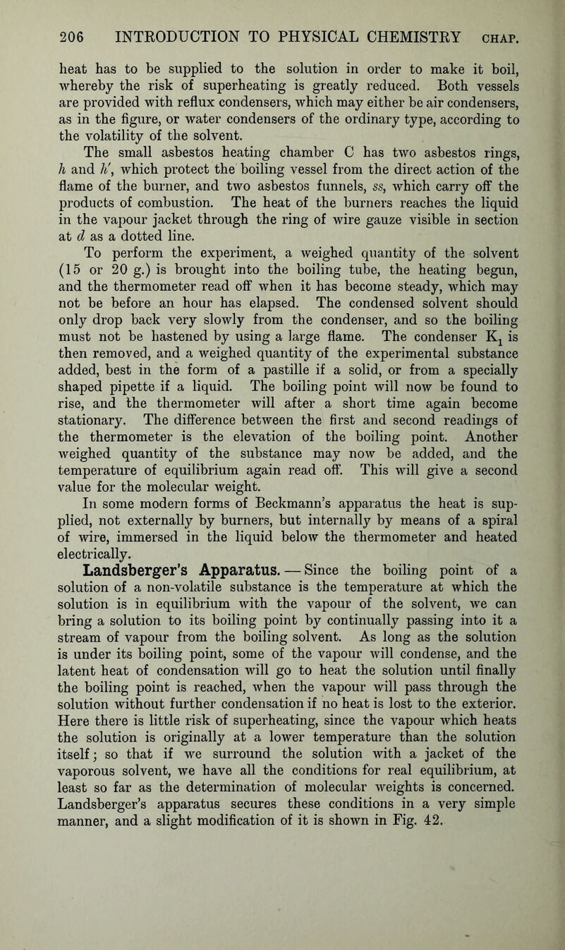 heat has to be supplied to the solution in order to make it boil, whereby the risk of superheating is greatly reduced. Both vessels are provided with reflux condensers, which may either be air condensers, as in the figure, or water condensers of the ordinary type, according to the volatility of the solvent. The small asbestos heating chamber C has two asbestos rings, h and li, which protect the boiling vessel from the direct action of the flame of the burner, and two asbestos funnels, ss, which carry off the products of combustion. The heat of the burners reaches the liquid in the vapour jacket through the ring of wire gauze visible in section at d as a dotted line. To perform the experiment, a weighed quantity of the solvent (15 or 20 g.) is brought into the boiling tube, the heating begun, and the thermometer read off when it has become steady, which may not be before an hour has elapsed. The condensed solvent should only drop back very slowly from the condenser, and so the boiling must not be hastened by using a large flame. The condenser Kj is then removed, and a weighed quantity of the experimental substance added, best in the form of a pastille if a solid, or from a specially shaped pipette if a liquid. The boiling point will now be found to rise, and the thermometer will after a short time again become stationary. The difference between the first and second readings of the thermometer is the elevation of the boiling point. Another weighed quantity of the substance may now be added, and the temperature of equilibrium again read off. This will give a second value for the molecular weight. In some modern forms of Beckmann’s apparatus the heat is sup- plied, not externally by burners, but internally by means of a spiral of wire, immersed in the liquid below the thermometer and heated electrically. Landsberger’s Apparatus. — Since the boiling point of a solution of a non-volatile substance is the temperature at which the solution is in equilibrium with the vapour of the solvent, we can bring a solution to its boiling point by continually passing into it a stream of vapour from the boiling solvent. As long as the solution is under its boiling point, some of the vapour will condense, and the latent heat of condensation will go to heat the solution until finally the boiling point is reached, when the vapour will pass through the solution without further condensation if no heat is lost to the exterior. Here there is little risk of superheating, since the vapour which heats the solution is originally at a lower temperature than the solution itself; so that if we surround the solution with a jacket of the vaporous solvent, we have all the conditions for real equilibrium, at least so far as the determination of molecular weights is concerned. Landsberger’s apparatus secures these conditions in a very simple manner, and a slight modification of it is shown in Fig. 42.