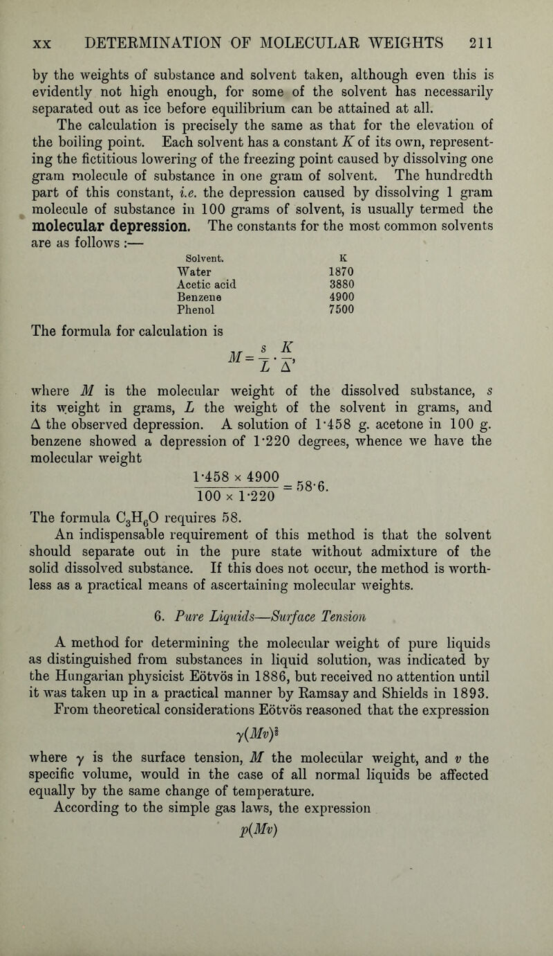 by the weights of substance and solvent taken, although even this is evidently not high enough, for some of the solvent has necessarily separated out as ice before equilibrium can be attained at all. The calculation is precisely the same as that for the elevation of the boiling point. Each solvent has a constant K of its own, represent- ing the fictitious lowering of the freezing point caused by dissolving one gram molecule of substance in one gram of solvent. The hundredth part of this constant, i.e. the depression caused by dissolving 1 gram molecule of substance in 100 grams of solvent, is usually termed the molecular depression. The constants for the most common solvents are as follows :— Solvent. K Water 1870 Acetic acid 3880 Benzene 4900 Phenol 7500 The formula for calculation is s IC m‘l- a' where M is the molecular weight of the dissolved substance, s its weight in grams, L the weight of the solvent in grams, and A the observed depression. A solution of l-458 g. acetone in 100 g. benzene showed a depression of 1’220 degrees, whence we have the molecular weight 1-458 x 4900 100 x 1-220 The formula C3HG0 requires 58. An indispensable requirement of this method is that the solvent should separate out in the pure state without admixture of the solid dissolved substance. If this does not occur, the method is worth- less as a practical means of ascertaining molecular weights. 6. Pure Liquids—Surface Tension A method for determining the molecular weight of pure liquids as distinguished from substances in liquid solution, was indicated by the Hungarian physicist Eotvos in 1886, but received no attention until it was taken up in a practical manner by Ramsay and Shields in 1893. From theoretical considerations Eotvos reasoned that the expression y(Mvf where y is the surface tension, M the molecular weight, and v the specific volume, would in the case of all normal liquids be affected equally by the same change of temperature. According to the simple gas laws, the expression