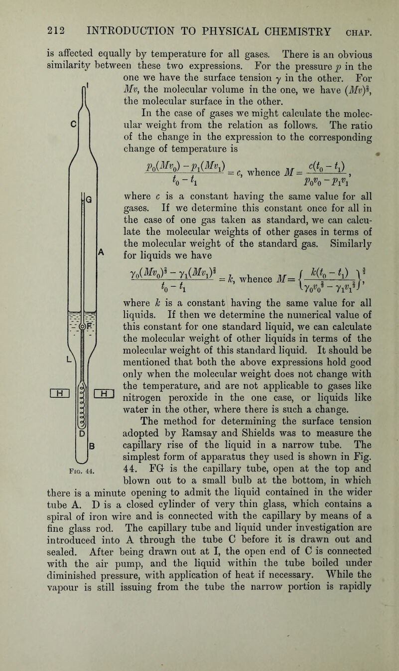 is affected equally by temperature for all gases. There is an obvious similarity between these two expressions. For the pressure p in the one we have the surface tension y in the other. For Mv, the molecular volume in the one, we have (ilfr)*, the molecular surface in the other. In the case of gases we might calculate the molec- ular weight from the relation as follows. The ratio of the change in the expression to the corresponding change of temperature is / \ &<ty>- f.W = c, whence M = , L-t Povo~Pivi where c is a constant having the same value for all gases. If we determine this constant once for all in the case of one gas taken as standard, we can calcu- late the molecular weights of other gases in terms of the molecular weight of the standard gas. Similarly for liquids we have r.W-r,W tQ t1 - k, whence M= _ / % ~ ^1) 1 ^ roV - 7iU K m where k is a constant having the same value for all liquids. If then we determine the numerical value of this constant for one standard liquid, we can calculate the molecular weight of other liquids in terms of the molecular weight of this standard liquid. It should be mentioned that both the above expressions hold good only when the molecular weight does not change with the temperature, and are not applicable to gases like nitrogen peroxide in the one case, or liquids like water in the other, where there is such a change. The method for determining the surface tension adopted by Ramsay and Shields was to measure the capillary rise of the liquid in a narrow tube. The simplest form of apparatus they used is shown in Fig. 44. FG- is the capillary tube, open at the top and blown out to a small bulb at the bottom, in which there is a minute opening to admit the liquid contained in the wider tube A. D is a closed cylinder of very thin glass, which contains a spiral of iron wire and is connected with the capillary by means of a fine glass rod. The capillary tube and liquid under investigation are introduced into A through the tube C before it is drawn out and sealed. After being drawn out at I, the open end of C is connected with the air pump, and the liquid within the tube boiled under diminished pressure, with application of heat if necessary. While the vapour is still issuing from the tube the narrow portion is rapidly FiO. 44.