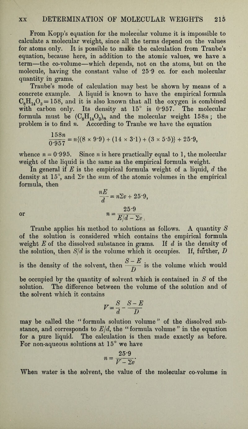 From Kopp’s equation for the molecular volume it is impossible to calculate a molecular weight, since all the terms depend on the values for atoms only. It is possible to make the calculation from Traube’s equation, because here, in addition to the atomic values, we have a term—the co-volume—which depends, not on the atoms, but on the molecule, having the constant value of 25'9 cc. for each molecular quantity in grams. Traube’s mode of calculation may best be shown by means of a concrete example. A liquid is known to have the empirical formula C8Hu03=158, and it is also known that all the oxygen is combined with carbon only. Its density at 15° is 0'957. The molecular formula must be (C8H1403)n and the molecular weight 15 8n; the problem is to find n. According to Traube we have the equation 1 58 n =«{(8 x 9-9)+ (14 x 3T) + (3 x 5'5)} + 25 9, u yo i whence n = 0'995. Since n is here practically equal to 1, the molecular weight of the liquid is the same as the empirical formula weight. In general if E is the empirical formula weight of a liquid, d the density at 15°, and 1v the sum of the atomic volumes in the empirical formula, then nE __ „ -j- = nlw + 25'9, a 25-9 °r n ~ E/d - Ev , Traube applies his method to solutions as follows. A quantity S of the solution is considered which contains the empirical formula weight E of the dissolved substance in grams. If d is the density of the solution, then S/d is the volume which it occupies. If, further, D S-E . is the density of the solvent, then —=-— is the volume which would be occupied by the quantity of solvent which is contained in S of the solution. The difference between the volume of the solution and of the solvent which it contains S S-E d D may be called the “ formula solution volume ” of the dissolved sub- stance, and corresponds to E/d, the “ formula volume ” in the equation for a pure liquid. The calculation is then made exactly as before. For non-aqueous solutions at 15° we have 25-9 n~ V-lv When water is the solvent, the value of the molecular co-volume in