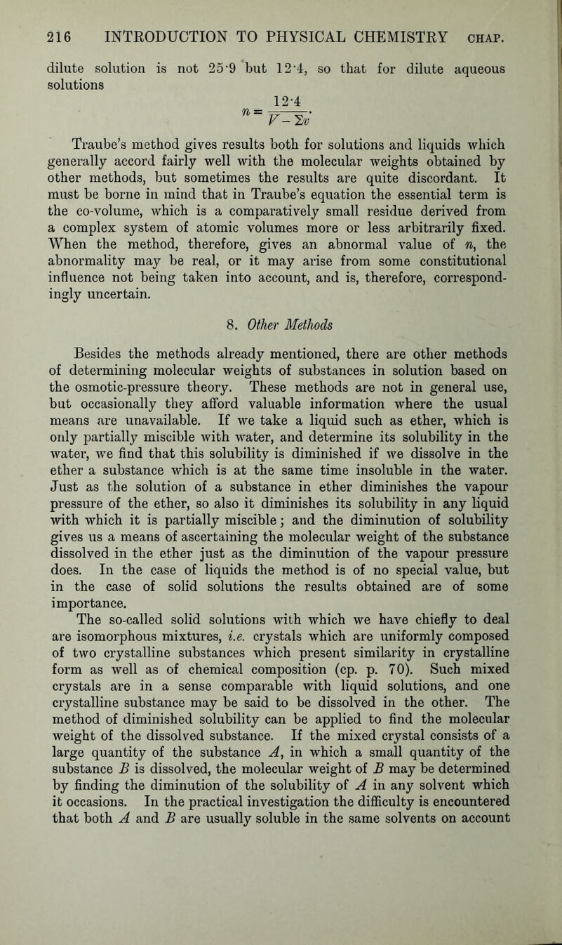 dilute solution is not 25-9 but 12’4, so that for dilute aqueous solutions 12-4 n~V^2v Traube’s method gives results both for solutions and liquids which generally accord fairly well with the molecular weights obtained by other methods, but sometimes the results are quite discordant. It must be borne in mind that in Traube’s equation the essential term is the co-volume, which is a comparatively small residue derived from a complex system of atomic volumes more or less arbitrarily fixed. When the method, therefore, gives an abnormal value of n, the abnormality may be real, or it may arise from some constitutional influence not being taken into account, and is, therefore, correspond- ingly uncertain. 8. Other Methods Besides the methods already mentioned, there are other methods of determining molecular weights of substances in solution based on the osmotic-pressure theory. These methods are not in general use, but occasionally they afford valuable information where the usual means are unavailable. If we take a liquid such as ether, which is only partially miscible with water, and determine its solubility in the water, we find that this solubility is diminished if we dissolve in the ether a substance which is at the same time insoluble in the water. Just as the solution of a substance in ether diminishes the vapour pressure of the ether, so also it diminishes its solubility in any liquid with which it is partially miscible; and the diminution of solubility gives us a means of ascertaining the molecular weight of the substance dissolved in the ether just as the diminution of the vapour pressure does. In the case of liquids the method is of no special value, but in the case of solid solutions the results obtained are of some importance. The so-called solid solutions with which we have chiefly to deal are isomorphous mixtures, i.e. crystals which are uniformly composed of two crystalline substances which present similarity in crystalline form as well as of chemical composition (cp. p. 70). Such mixed crystals are in a sense comparable with liquid solutions, and one crystalline substance may be said to be dissolved in the other. The method of diminished solubility can be applied to find the molecular weight of the dissolved substance. If the mixed crystal consists of a large quantity of the substance A, in which a small quantity of the substance B is dissolved, the molecular weight of B may be determined by finding the diminution of the solubility of A in any solvent which it occasions. In the practical investigation the difficulty is encountered that both A and B are usually soluble in the same solvents on account