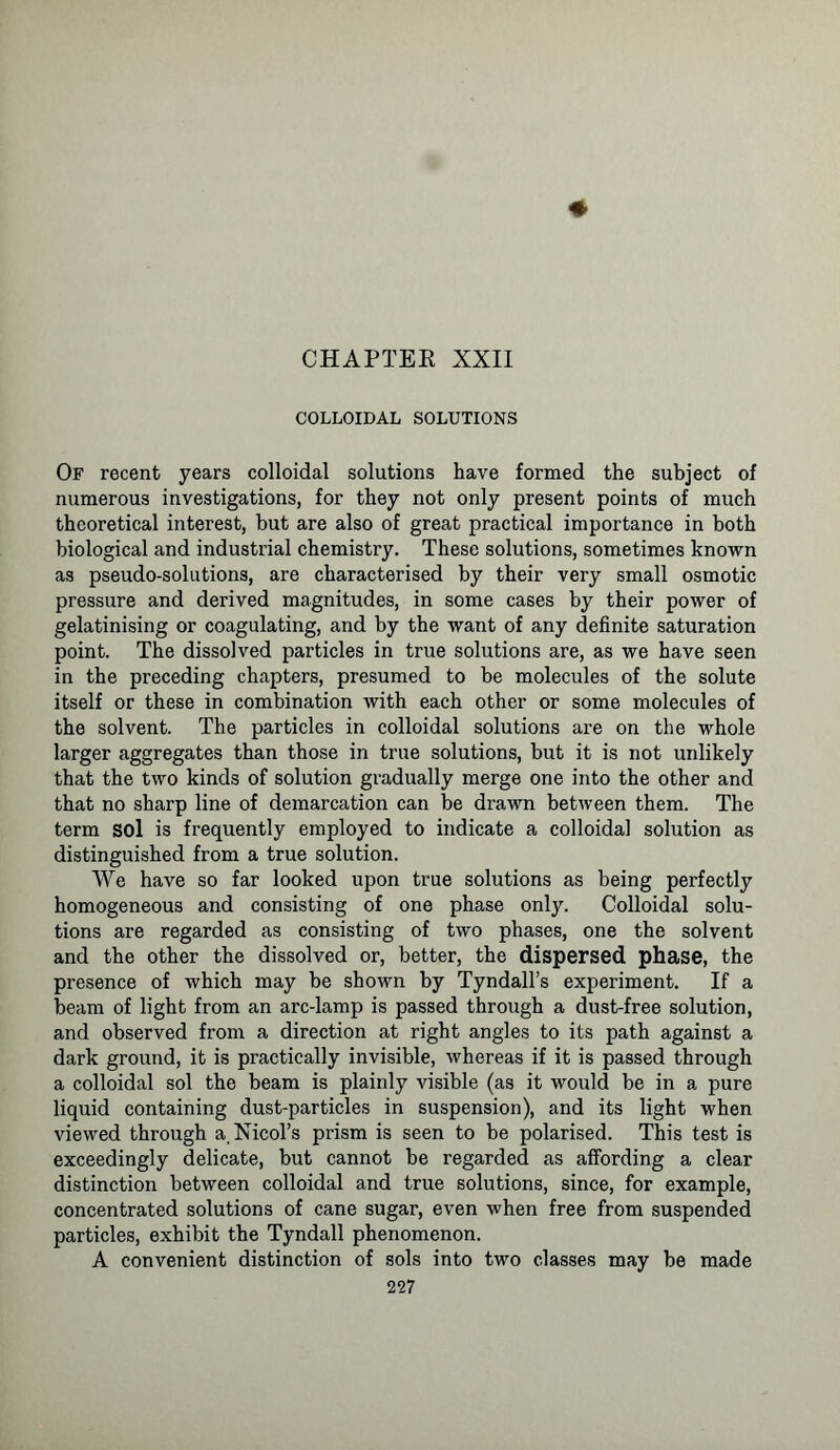 CHAPTER XXII COLLOIDAL SOLUTIONS Of recent years colloidal solutions have formed the subject of numerous investigations, for they not only present points of much theoretical interest, but are also of great practical importance in both biological and industrial chemistry. These solutions, sometimes known as pseudo-solutions, are characterised by their very small osmotic pressure and derived magnitudes, in some cases by their power of gelatinising or coagulating, and by the want of any definite saturation point. The dissolved particles in true solutions are, as we have seen in the preceding chapters, presumed to be molecules of the solute itself or these in combination with each other or some molecules of the solvent. The particles in colloidal solutions are on the whole larger aggregates than those in true solutions, but it is not unlikely that the two kinds of solution gradually merge one into the other and that no sharp line of demarcation can be drawn between them. The term sol is frequently employed to indicate a colloidal solution as distinguished from a true solution. We have so far looked upon true solutions as being perfectly homogeneous and consisting of one phase onty. Colloidal solu- tions are regarded as consisting of two phases, one the solvent and the other the dissolved or, better, the dispersed phase, the presence of which may be shown by Tyndall’s experiment. If a beam of light from an arc-lamp is passed through a dust-free solution, and observed from a direction at right angles to its path against a dark ground, it is practically invisible, whereas if it is passed through a colloidal sol the beam is plainly visible (as it would be in a pure liquid containing dust-particles in suspension), and its light when viewed through a. Nmol's prism is seen to be polarised. This test is exceedingly delicate, but cannot be regarded as affording a clear distinction between colloidal and true solutions, since, for example, concentrated solutions of cane sugar, even when free from suspended particles, exhibit the Tyndall phenomenon. A convenient distinction of sols into two classes may be made