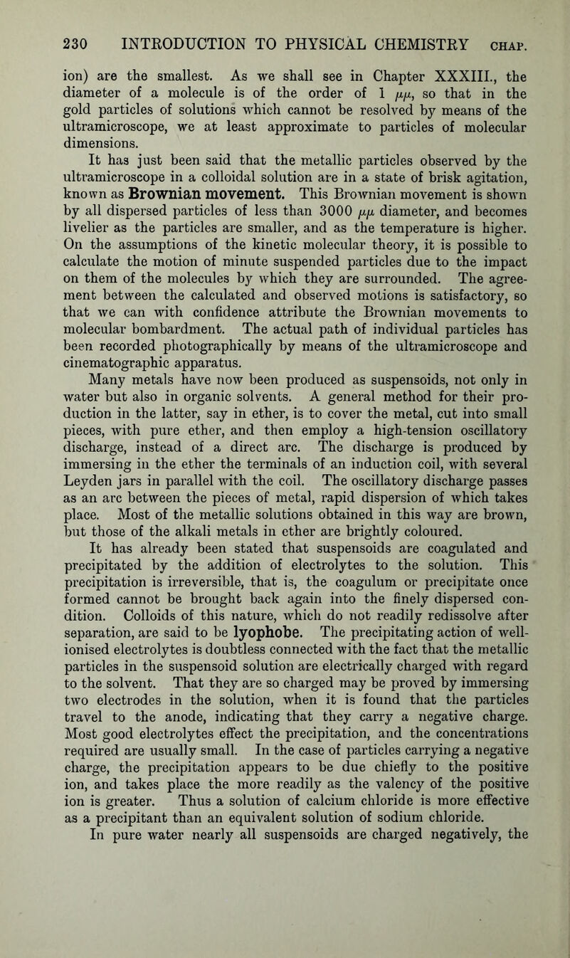 ion) are the smallest. As we shall see in Chapter XXXIII., the diameter of a molecule is of the order of 1 pyx, so that in the gold particles of solutions which cannot be resolved by means of the ultramicroscope, we at least approximate to particles of molecular dimensions. It has just been said that the metallic particles observed by the ultramicroscope in a colloidal solution are in a state of brisk agitation, known as Brownian movement. This Brownian movement is shown by all dispersed particles of less than 3000 //./a diameter, and becomes livelier as the particles are smaller, and as the temperature is higher. On the assumptions of the kinetic molecular theory, it is possible to calculate the motion of minute suspended particles due to the impact on them of the molecules by which they are surrounded. The agree- ment between the calculated and observed motions is satisfactory, so that we can with confidence attribute the Brownian movements to molecular bombardment. The actual path of individual particles has been recorded photographically by means of the ultramicroscope and cinematographic apparatus. Many metals have now been produced as suspensoids, not only in water but also in organic solvents. A general method for their pro- duction in the latter, say in ether, is to cover the metal, cut into small pieces, with pure ether, and then employ a high-tension oscillatory discharge, instead of a direct arc. The discharge is produced by immersing in the ether the terminals of an induction coil, with several Leyden jars in parallel with the coil. The oscillatory discharge passes as an arc between the pieces of metal, rapid dispersion of which takes place. Most of the metallic solutions obtained in this way are brown, but those of the alkali metals in ether are brightly coloured. It has already been stated that suspensoids are coagulated and precipitated by the addition of electrolytes to the solution. This precipitation is irreversible, that is, the coagulum or precipitate once formed cannot be brought back again into the finely dispersed con- dition. Colloids of this nature, which do not readily redissolve after separation, are said to be lyophobe. The precipitating action of well- ionised electrolytes is doubtless connected with the fact that the metallic particles in the suspensoid solution are electrically charged with regard to the solvent. That they are so charged may be proved by immersing two electrodes in the solution, when it is found that the particles travel to the anode, indicating that they carry a negative charge. Most good electrolytes effect the precipitation, and the concentrations required are usually small. In the case of particles carrying a negative charge, the precipitation appears to be due chiefly to the positive ion, and takes place the more readily as the valency of the positive ion is greater. Thus a solution of calcium chloride is more effective as a precipitant than an equivalent solution of sodium chloride. In pure water nearly all suspensoids are charged negatively, the