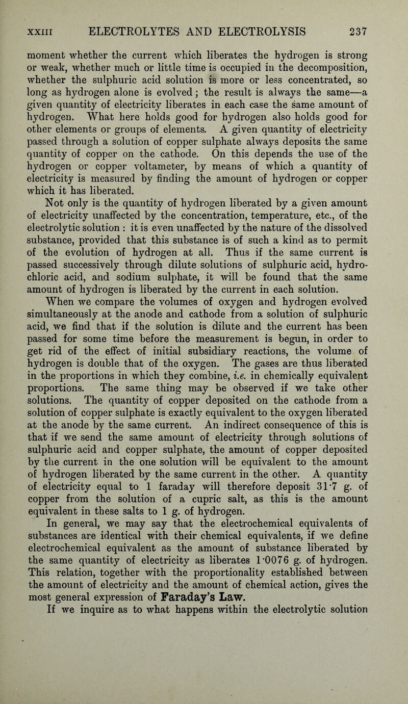 moment whether the current which liberates the hydrogen is strong or weak, whether much or little time is occupied in the decomposition, whether the sulphuric acid solution is more or less concentrated, so long as hydrogen alone is evolved; the result is always the same—a given quantity of electricity liberates in each case the same amount of hydrogen. What here holds good for hydrogen also holds good for other elements or groups of elements. A given quantity of electricity passed through a solution of copper sulphate always deposits the same quantity of copper on the cathode. On this depends the use of the hydrogen or copper voltameter, by means of which a quantity of electricity is measured by finding the amount of hydrogen or copper which it has liberated. Not only is the quantity of hydrogen liberated by a given amount of electricity unaffected by the concentration, temperature, etc., of the electrolytic solution : it is even unaffected by the nature of the dissolved substance, provided that this substance is of such a kind as to permit of the evolution of hydrogen at all. Thus if the same current is passed successively through dilute solutions of sulphuric acid, hydro- chloric acid, and sodium sulphate, it will be found that the same amount of hydrogen is liberated by the current in each solution. When we compare the volumes of oxygen and hydrogen evolved simultaneously at the anode and cathode from a solution of sulphuric acid, we find that if the solution is dilute and the current has been passed for some time before the measurement is begun, in order to get rid of the effect of initial subsidiary reactions, the volume of hydrogen is double that of the oxygen. The gases are thus liberated in the proportions in which they combine, i.e. in chemically equivalent proportions. The same thing may be observed if we take other solutions. The quantity of copper deposited on the cathode from a solution of copper sulphate is exactly equivalent to the oxygen liberated at the anode by the same current. An indirect consequence of this is that if we send the same amount of electricity through solutions of sulphuric acid and copper sulphate, the amount of copper deposited by the current in the one solution will be equivalent to the amount of hydrogen liberated by the same current in the other. A quantity of electricity equal to 1 faraday will therefore deposit 31'7 g. of copper from the solution of a cupric salt, as this is the amount equivalent in these salts to 1 g. of hydrogen. In general, we may say that the electrochemical equivalents of substances are identical with their chemical equivalents, if we define electrochemical equivalent as the amount of substance liberated by the same quantity of electricity as liberates D0076 g. of hydrogen. This relation, together with the proportionality established between the amount of electricity and the amount of chemical action, gives the most general expression of Faraday’s Law. If we inquire as to what happens within the electrolytic solution