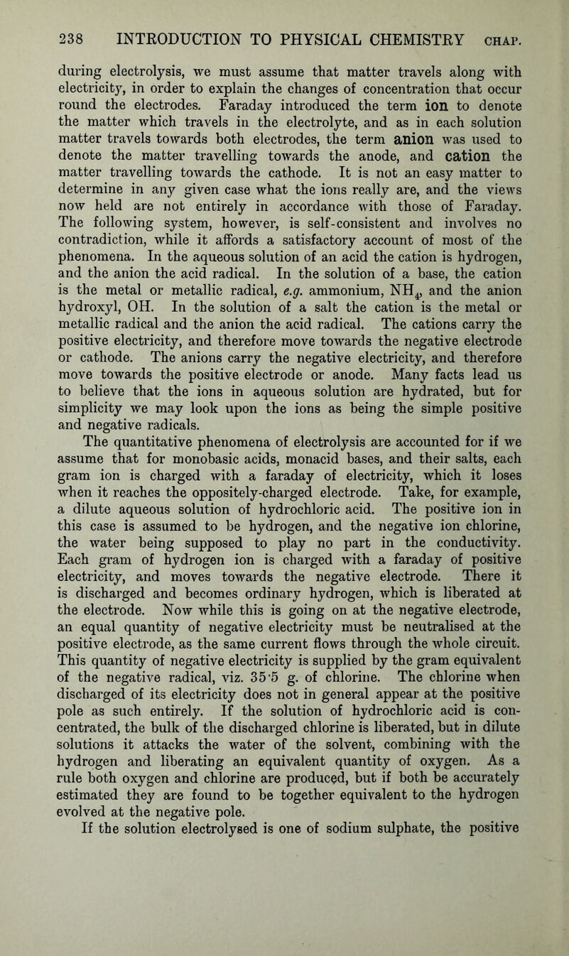 during electrolysis, we must assume that matter travels along with electricity, in order to explain the changes of concentration that occur round the electrodes. Faraday introduced the term ion to denote the matter which travels in the electrolyte, and as in each solution matter travels towards both electrodes, the term anion was used to denote the matter travelling towards the anode, and cation the matter travelling towards the cathode. It is not an easy matter to determine in any given case what the ions really are, and the views now held are not entirely in accordance with those of Faraday. The following system, however, is self-consistent and involves no contradiction, while it affords a satisfactory account of most of the phenomena. In the aqueous solution of an acid the cation is hydrogen, and the anion the acid radical. In the solution of a base, the cation is the metal or metallic radical, e.g. ammonium, NH4, and the anion hydroxyl, OH. In the solution of a salt the cation is the metal or metallic radical and the anion the acid radical. The cations carry the positive electricity, and therefore move towards the negative electrode or cathode. The anions carry the negative electricity, and therefore move towards the positive electrode or anode. Many facts lead us to believe that the ions in aqueous solution are hydrated, but for simplicity we may look upon the ions as being the simple positive and negative radicals. The quantitative phenomena of electrolysis are accounted for if we assume that for monobasic acids, monacid bases, and their salts, each gram ion is charged with a faraday of electricity, which it loses when it reaches the oppositely-charged electrode. Take, for example, a dilute aqueous solution of hydrochloric acid. The positive ion in this case is assumed to be hydrogen, and the negative ion chlorine, the water being supposed to play no part in the conductivity. Each gram of hydrogen ion is charged with a faraday of positive electricity, and moves towards the negative electrode. There it is discharged and becomes ordinary hydrogen, which is liberated at the electrode. Now while this is going on at the negative electrode, an equal quantity of negative electricity must be neutralised at the positive electrode, as the same current flows through the whole circuit. This quantity of negative electricity is supplied by the gram equivalent of the negative radical, viz. 35'5 g. of chlorine. The chlorine when discharged of its electricity does not in general appear at the positive pole as such entirely. If the solution of hydrochloric acid is con- centrated, the bulk of the discharged chlorine is liberated, but in dilute solutions it attacks the water of the solvent, combining with the hydrogen and liberating an equivalent quantity of oxygen. As a rule both oxygen and chlorine are produced, but if both be accurately estimated they are found to be together equivalent to the hydrogen evolved at the negative pole. If the solution electrolysed is one of sodium sulphate, the positive