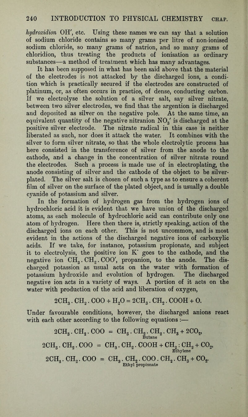 hydroxidion OH', etc. Using these names we can say that a solution of sodium chloride contains so many grams per litre of non-ionised sodium chloride, so many grams of natrion, and so many grams of chloridion, thus treating the products of ionisation as ordinary substances—a method of treatment which has many advantages. It has been supposed in what has been said above that the material of the electrodes is not attacked by the discharged ions, a condi- tion which is practically secured if the electrodes are constructed of platinum, or, as often occurs in practice, of dense, conducting carbon. If we electrolyse the solution of a silver salt, say silver nitrate, between two silver electrodes, we find that the argention is discharged and deposited as silver on the negative pole. At the same time, an equivalent quantity of the negative nitranion N03' is discharged at the positive silver electrode. The nitrate radical in this case is neither liberated as such, nor does it attack the water. It combines with the silver to form silver nitrate, so that the whole electrolytic process has here consisted in the transference of silver from the anode to the cathode, and a change in the concentration of silver nitrate round the electrodes. Such a process is made use of in electroplating, the anode consisting of silver and the cathode of the object to be silver- plated. The silver salt is chosen of such a type as to ensure a coherent film of silver on the surface of the plated object, and is usually a double cyanide of potassium and silver. In the formation of hydrogen gas from the hydrogen ions of hydrochloric acid it is evident that we have union of the discharged atoms, as each molecule of hydrochloric acid can contribute oidy one atom of hydrogen. Here then there is, strictly speaking, action of the discharged ions on each other. This is not uncommon, and is most evident in the actions of the discharged negative ions of carboxylic acids. If we take, for instance, potassium propionate, and subject it to electrolysis, the positive ion K' goes to the cathode, and the negative ion CH3. CH2. COO', propanion, to the anode. The dis- charged potassion as usual acts on the water with formation of potassium hydroxide and evolution of hydrogen. The discharged negative ion acts in a variety of ways. A portion of it acts on the water with production of the acid and liberation of oxygen, 2CH3. CH2. COO + H20 = 2CH3. CH2. COOH + 0. Under favourable conditions, however, the discharged anions react with each other according to the following equations :— 2CH3. CH2. COO = CH3.CH2.CH2.CH3 + 2CO,, Butane 2CH3. CH2. COO = CH3.CH2.C00H + CH2:CH2 + C02, Ethylene 2CH3.CH2.COO = ch3. ch2.coo.ch2.ch3 + co2. Ethyl propionate