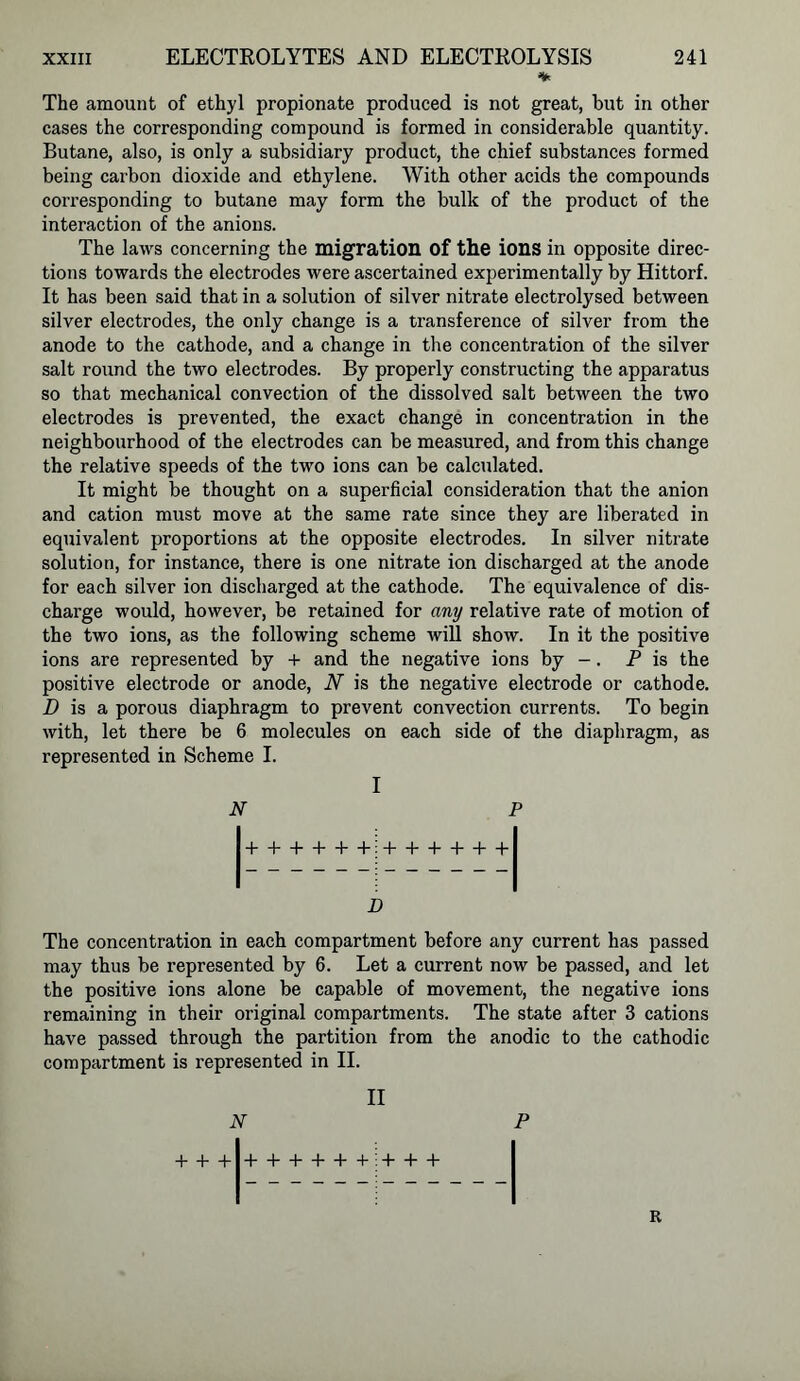 % The amount of ethyl propionate produced is not great, but in other cases the corresponding compound is formed in considerable quantity. Butane, also, is only a subsidiary product, the chief substances formed being carbon dioxide and ethylene. With other acids the compounds corresponding to butane may form the bulk of the product of the interaction of the anions. The laws concerning the migration of the ions in opposite direc- tions towards the electrodes were ascertained experimentally by Hittorf. It has been said that in a solution of silver nitrate electrolysed between silver electrodes, the only change is a transference of silver from the anode to the cathode, and a change in the concentration of the silver salt round the two electrodes. By properly constructing the apparatus so that mechanical convection of the dissolved salt between the two electrodes is prevented, the exact change in concentration in the neighbourhood of the electrodes can be measured, and from this change the relative speeds of the two ions can be calculated. It might be thought on a superficial consideration that the anion and cation must move at the same rate since they are liberated in equivalent proportions at the opposite electrodes. In silver nitrate solution, for instance, there is one nitrate ion discharged at the anode for each silver ion discharged at the cathode. The equivalence of dis- charge would, however, be retained for any relative rate of motion of the two ions, as the following scheme will show. In it the positive ions are represented by + and the negative ions by -. P is the positive electrode or anode, N is the negative electrode or cathode. D is a porous diaphragm to prevent convection currents. To begin with, let there be 6 molecules on each side of the diaphragm, as represented in Scheme I. I N P ++++++ ++++++ n The concentration in each compartment before any current has passed may thus be represented by 6. Let a current now be passed, and let the positive ions alone be capable of movement, the negative ions remaining in their original compartments. The state after 3 cations have passed through the partition from the anodic to the cathodic compartment is represented in II. II N + + + ++++++ + + + R