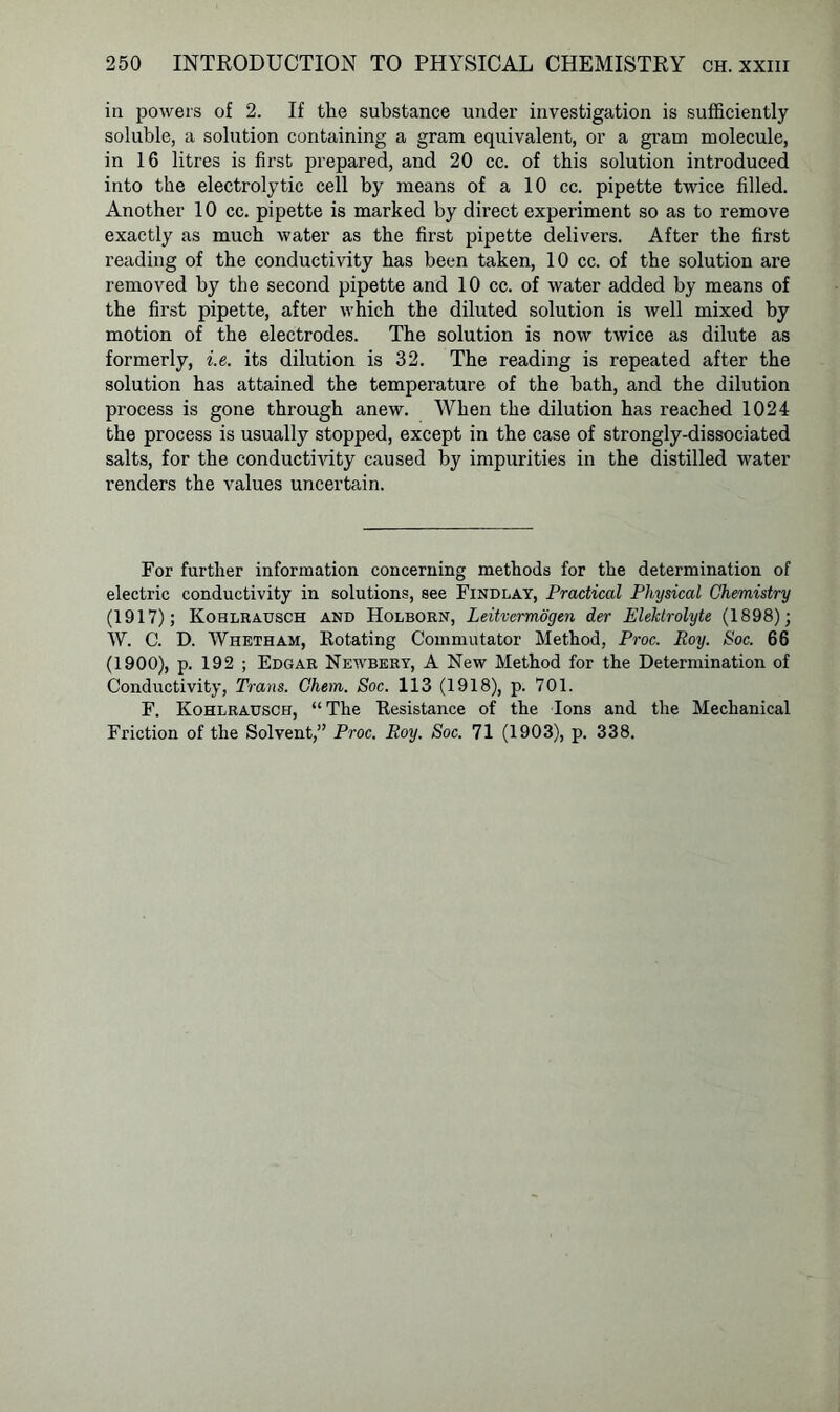 in powers of 2. If the substance under investigation is sufficiently soluble, a solution containing a gram equivalent, or a gram molecule, in 16 litres is first prepared, and 20 cc. of this solution introduced into the electrolytic cell by means of a 10 cc. pipette twice filled. Another 10 cc. pipette is marked by direct experiment so as to remove exactly as much water as the first pipette delivers. After the first reading of the conductivity has been taken, 10 cc. of the solution are removed by the second pipette and 10 cc. of water added by means of the first pipette, after which the diluted solution is well mixed by motion of the electrodes. The solution is now twice as dilute as formerly, i.e. its dilution is 32. The reading is repeated after the solution has attained the temperature of the bath, and the dilution process is gone through anew. When the dilution has reached 1024 the process is usually stopped, except in the case of strongly-dissociated salts, for the conductivity caused by impurities in the distilled water renders the values uncertain. For further information concerning methods for the determination of electric conductivity in solutions, see Findlay, Practical Physical Chemistry (1917); Kohlrausch and Holborn, Leitvermogen der Elektrolyte (1898); W. C. D. Whetham, Rotating Commutator Method, Proc. Boy. Soc. 66 (1900), p. 192 ; Edgar Newbery, A New Method for the Determination of Conductivity, Trans. Chem. Soc. 113 (1918), p. 701. F. Kohlrausch, “ The Resistance of the Ions and the Mechanical Friction of the Solvent,” Proc. Roy. Soc. 71 (1903), p. 338.