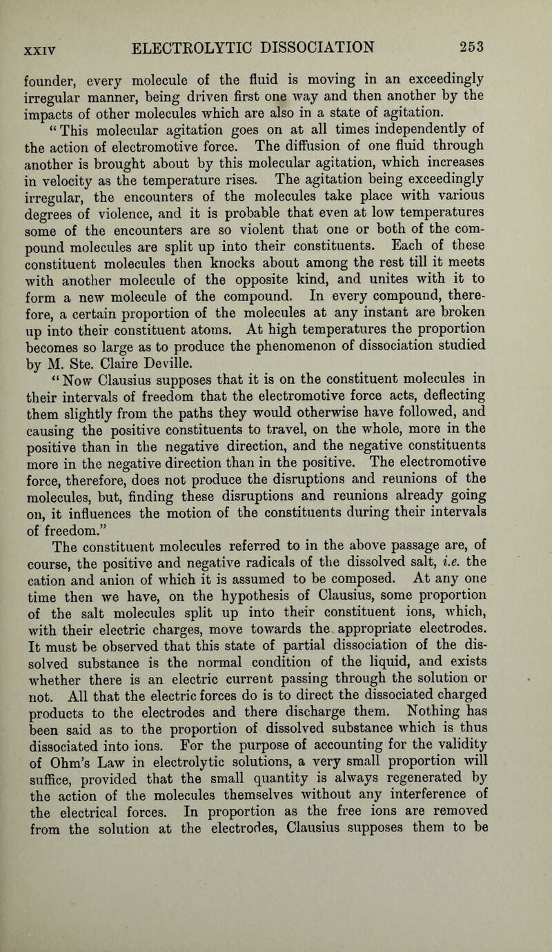 founder, every molecule of the fluid is moving in an exceedingly irregular manner, being driven first one way and then another by the impacts of other molecules which are also in a state of agitation. “ This molecular agitation goes on at all times independently of the action of electromotive force. The diffusion of one fluid through another is brought about by this molecular agitation, which increases in velocity as the temperature rises. The agitation being exceedingly irregular, the encounters of the molecules take place with various degrees of violence, and it is probable that even at low temperatures some of the encounters are so violent that one or both of the com- pound molecules are split up into their constituents. Each of these constituent molecules then knocks about among the rest till it meets with another molecule of the opposite kind, and unites with it to form a new molecule of the compound. In every compound, there- fore, a certain proportion of the molecules at any instant are broken up into their constituent atoms. At high temperatures the proportion becomes so large as to produce the phenomenon of dissociation studied by M. Ste. Claire Deville. “Now Clausius supposes that it is on the constituent molecules in their intervals of freedom that the electromotive force acts, deflecting them slightly from the paths they would otherwise have followed, and causing the positive constituents to travel, on the whole, more in the positive than in the negative direction, and the negative constituents more in the negative direction than in the positive. The electromotive force, therefore, does not produce the disruptions and reunions of the molecules, but, finding these disruptions and reunions already going on, it influences the motion of the constituents during their intervals of freedom.” The constituent molecules referred to in the above passage are, of course, the positive and negative radicals of the dissolved salt, i.e. the cation and anion of which it is assumed to be composed. At any one time then we have, on the hypothesis of Clausius, some proportion of the salt molecules split up into their constituent ions, which, with their electric charges, move towards the appropriate electrodes. It must be observed that this state of partial dissociation of the dis- solved substance is the normal condition of the liquid, and exists whether there is an electric current passing through the solution or not. All that the electric forces do is to direct the dissociated charged products to the electrodes and there discharge them. Nothing has been said as to the proportion of dissolved substance which is thus dissociated into ions. For the purpose of accounting for the validity of Ohm’s Law in electrolytic solutions, a very small proportion will suffice, provided that the small quantity is always regenerated by the action of the molecules themselves without any interference of the electrical forces. In proportion as the free ions are removed from the solution at the electrodes, Clausius supposes them to be