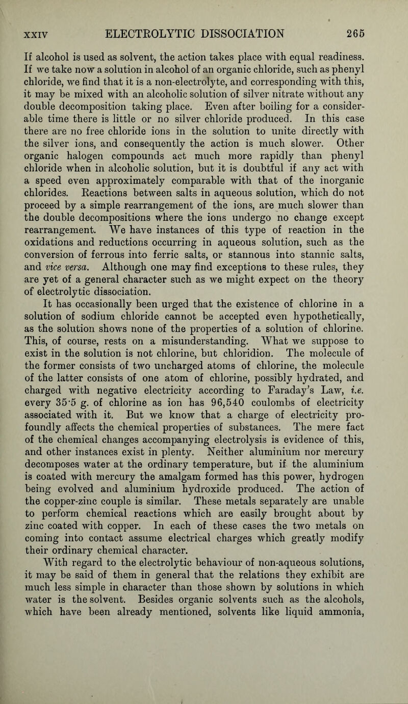 If alcohol is used as solvent, the action takes place with equal readiness. If we take now a solution in alcohol of an organic chloride, such as phenyl chloride, we find that it is a non-electrolyte, and corresponding with this, it may be mixed with an alcoholic solution of silver nitrate without any double decomposition taking place. Even after boiling for a consider- able time there is little or no silver chloride produced. In this case there are no free chloride ions in the solution to unite directly with the silver ions, and consequently the action is much slower. Other organic halogen compounds act much more rapidly than phenyl chloride when in alcoholic solution, but it is doubtful if any act with a speed even approximately comparable with that of the inorganic chlorides. Reactions between salts in aqueous solution, which do not proceed by a simple rearrangement of the ions, are much slower than the double decompositions where the ions undergo no change except rearrangement. We have instances of this type of reaction in the oxidations and reductions occurring in aqueous solution, such as the conversion of ferrous into ferric salts, or stannous into stannic salts, and vice versa. Although one may find exceptions to these rules, they are yet of a general character such as we might expect on the theory of electrolytic dissociation. It has occasionally been urged that the existence of chlorine in a solution of sodium chloride cannot be accepted even hypothetically, as the solution shows none of the properties of a solution of chlorine. This, of course, rests on a misunderstanding. What we suppose to exist in the solution is not chlorine, but chloridion. The molecule of the former consists of two uncharged atoms of chlorine, the molecule of the latter consists of one atom of chlorine, possibly hydrated, and charged with negative electricity according to Faraday’s Law, i.e. every 35‘5 g. of chlorine as ion has 96,540 coulombs of electricity associated with it. But we know that a charge of electricity pro- foundly affects the chemical properties of substances. The mere fact of the chemical changes accompanying electrolysis is evidence of this, and other instances exist in plenty. Neither aluminium nor mercury decomposes water at the ordinary temperature, but if the aluminium is coated with mercury the amalgam formed has this power, hydrogen being evolved and aluminium hydroxide produced. The action of the copper-zinc couple is similar. These metals separately are unable to perform chemical reactions which are easily brought about by zinc coated with copper. In each of these cases the two metals on coming into contact assume electrical charges which greatly modify their ordinary chemical character. With regard to the electrolytic behaviour of non-aqueous solutions, it may be said of them in general that the relations they exhibit are much less simple in character than those shown by solutions in which water is the solvent. Besides organic solvents such as the alcohols, which have been already mentioned, solvents like liquid ammonia,