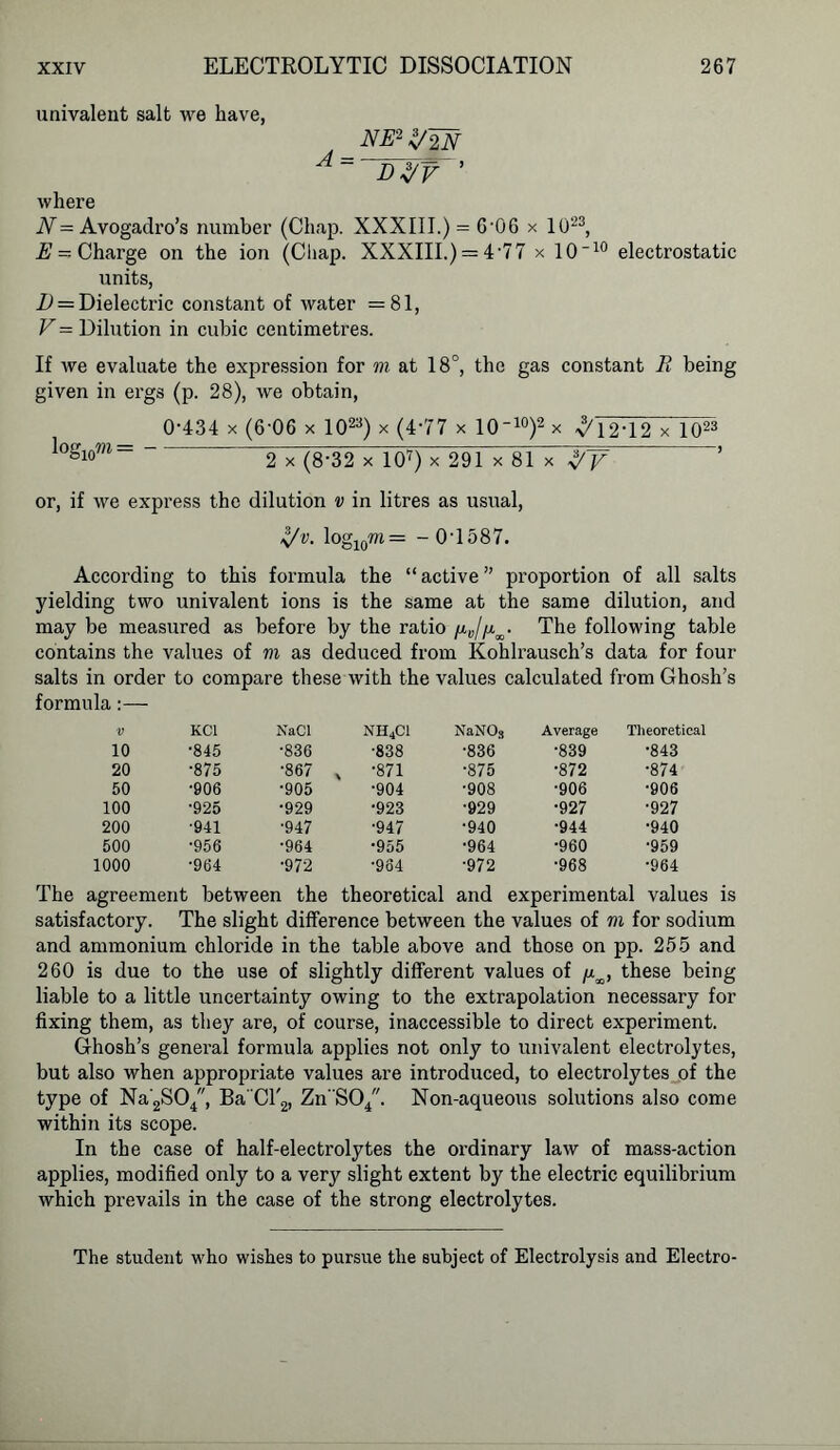 univalent salt we have, NE2 Z/2N where N= Avogadro’s number (Chap. XXXIII.) = 6'0G x 1023, E — Charge on the ion (Chap. XXXIII.) = 4'77 x 10~10 electrostatic units, D = Dielectric constant of water =81, V = Dilution in cubic centimetres. If we evaluate the expression for m at 18°, the gas constant R being given in ergs (p. 28), we obtain, 0-434 x (6-06 x 1023) x (4*77 x 10-10)2 x ^12*12 x 1023 Iogiom= 2 x (8-32 x 107) x 291 x 81 x %y ’ or, if we express the dilution v in litres as usual, Z/v. log10m= - 0'1587. According to this formula the “ active ” proportion of all salts yielding two univalent ions is the same at the same dilution, and may be measured as before by the ratio /^//V The following table contains the values of m as deduced from Kohlrausch’s data for four salts in order to compare these with the values calculated from Ghosh’s formula :— V KCl NaCl NH4C1 NaNOs Average Theoretical 10 •845 •836 •838 •836 •839 •843 20 •875 •867 % •871 •875 •872 •874 50 •906 •905 •904 •908 •906 •906 100 •925 •929 •923 •929 •927 •927 200 •941 •947 •947 •940 •944 •940 500 •956 •964 •955 •964 •960 •959 1000 •964 •972 •964 •972 •968 •964 The agreement between the theoretical and experimental values is satisfactory. The slight difference between the values of m for sodium and ammonium chloride in the table above and those on pp. 255 and 260 is due to the use of slightly different values of /x^, these being liable to a little uncertainty owing to the extrapolation necessary for fixing them, as they are, of course, inaccessible to direct experiment. Ghosh’s general formula applies not only to univalent electrolytes, but also when appropriate values are introduced, to electrolytes of the type of Na2SO/, Ba'Cl'2, Zn SO/. Non-aqueous solutions also come within its scope. In the case of half-electrolytes the ordinary law of mass-action applies, modified only to a very slight extent by the electric equilibrium which prevails in the case of the strong electrolytes. The student who wishes to pursue the subject of Electrolysis and Electro-