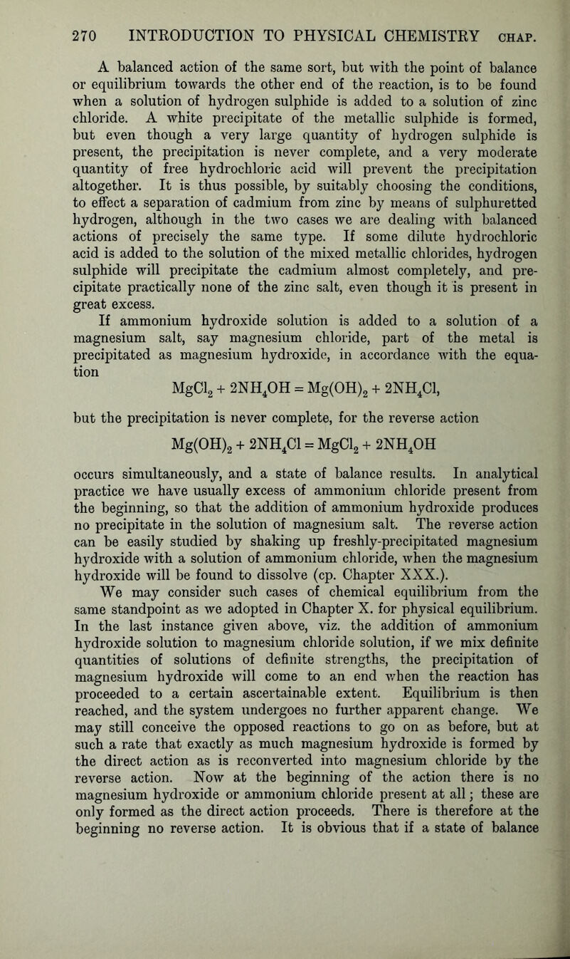 A balanced action of the same sort, but with the point of balance or equilibrium towards the other end of the reaction, is to be found when a solution of hydrogen sulphide is added to a solution of zinc chloride. A white precipitate of the metallic sulphide is formed, but even though a very large quantity of hydrogen sulphide is present, the precipitation is never complete, and a very moderate quantity of free hydrochloric acid will prevent the precipitation altogether. It is thus possible, by suitably choosing the conditions, to effect a separation of cadmium from zinc by means of sulphuretted hydrogen, although in the two cases we are dealing with balanced actions of precisely the same type. If some dilute hydrochloric acid is added to the solution of the mixed metallic chlorides, hydrogen sulphide will precipitate the cadmium almost completely, and pre- cipitate practically none of the zinc salt, even though it is present in great excess. If ammonium hydroxide solution is added to a solution of a magnesium salt, say magnesium chloride, part of the metal is precipitated as magnesium hydroxide, in accordance with the equa- tion MgCl2 + 2NH4OH = Mg(OH)2 + 2NH4C1, but the precipitation is never complete, for the reverse action Mg(OH)2 + 2NH4C1 = MgCl2 + 2NH4OH occurs simultaneously, and a state of balance results. In analytical practice we have usually excess of ammonium chloride present from the beginning, so that the addition of ammonium hydroxide produces no precipitate in the solution of magnesium salt. The reverse action can be easily studied by shaking up freshly-precipitated magnesium hydroxide with a solution of ammonium chloride, when the magnesium hydroxide will be found to dissolve (cp. Chapter XXX.). We may consider such cases of chemical equilibrium from the same standpoint as we adopted in Chapter X. for physical equilibrium. In the last instance given above, viz. the addition of ammonium hydroxide solution to magnesium chloride solution, if we mix definite quantities of solutions of definite strengths, the precipitation of magnesium hydroxide will come to an end when the reaction has proceeded to a certain ascertainable extent. Equilibrium is then reached, and the system undergoes no further apparent change. We may still conceive the opposed reactions to go on as before, but at such a rate that exactly as much magnesium hydroxide is formed by the direct action as is reconverted into magnesium chloride by the reverse action. Now at the beginning of the action there is no magnesium hydroxide or ammonium chloride present at all; these are only formed as the direct action proceeds. There is therefore at the beginning no reverse action. It is obvious that if a state of balance