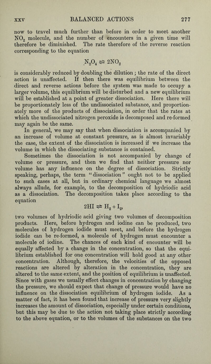 now to travel much further than before in order to meet another N02 molecule, and the number of encounters in a given time will therefore be diminished. The rate therefore of the reverse reaction corresponding to the equation is considerably reduced by doubling the dilution ; the rate of the direct action is unaffected. If then there was equilibrium between the direct and reverse actions before the system was made to occupy a larger volume, this equilibrium will be disturbed and a new equilibrium will be established at a point of greater dissociation. Here there will be proportionately less of the undissociated substance, and proportion- ately more of the products of dissociation, in order that the rates at which the undissociated nitrogen peroxide is decomposed and re-formed may again be the same. In general, we may say that when dissociation is accompanied by an increase of volume at constant pressure, as is almost invariably the case, the extent of the dissociation is increased if we increase the volume in which the dissociating substance is contained. Sometimes the dissociation is not accompanied by change of volume or pressure, and then we find that neither pressure nor volume has any influence on the degree of dissociation. Strictly speaking, perhaps, the term “dissociation” ought not to be applied to such cases at all, but in ordinary chemical language we almost always allude, for example, to the decomposition of hydriodic acid as a dissociation. The decomposition takes place according to the equation 2HI two volumes of hydriodic acid giving two volumes of decomposition products. Here, before hydrogen and iodine can be produced, two molecules of hydrogen iodide must meet, and before the hydrogen iodide can be re-formed, a molecule of hydrogen must encounter a molecule of iodine. The chances of each kind of encounter will be equally affected by a change in the concentration, so that the equi- librium established for one concentration will hold good at any other concentration. Although, therefore, the velocities of the opposed reactions are altered by alteration in the concentration, they are altered to the same extent, and the position of equilibrium is unaffected. Since with gases we usually effect changes in concentration by changing the pressure, we should expect that change of pressure would have no influence on the dissociation equilibrium of hydrogen iodide. As a matter of fact, it has been found that increase of pressure very slightly increases the amount of dissociation, especially under certain conditions, but this may be due to the action not taking place strictly accoi’ding to the above equation, or to the volumes of the substances on the two