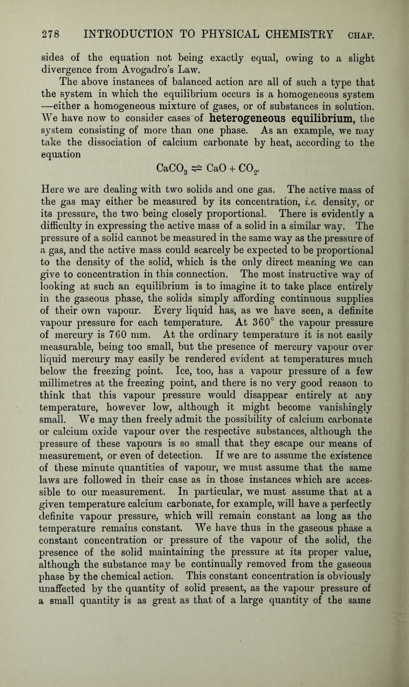 sides of the equation not being exactly equal, owing to a slight divergence from Avogadro’s Law. The above instances of balanced action are all of such a type that the system in which the equilibrium occurs is a homogeneous system —either a homogeneous mixture of gases, or of substances in solution. We have now to consider cases of heterogeneous equilibrium, the s}rstem consisting of more than one phase. As an example, we may take the dissociation of calcium carbonate by heat, according to the equation CaC03 ^ CaO + C02. Here we are dealing with two solids and one gas. The active mass of the gas may either be measured by its concentration, i.e. density, or its pressure, the two being closely proportional. There is evidently a difficulty in expressing the active mass of a solid in a similar way. The pressure of a solid cannot be measured in the same way as the pressure of a gas, and the active mass could scarcely be expected to be proportional to the density of the solid, which is the only direct meaning we can give to concentration in this connection. The most instructive way of looking at such an equilibrium is to imagine it to take place entirely in the gaseous phase, the solids simply affording continuous supplies of their own vapour. Every liquid has, as we have seen, a definite vapour pressure for each temperature. At 360° the vapour pressure of mercury is 760 mm. At the ordinary temperature it is not easily measurable, being too small, but the presence of mercury vapour over liquid mercury may easily be rendered evident at temperatures much below the freezing point. Ice, too, has a vapour pressure of a few millimetres at the freezing point, and there is no very good reason to think that this vapour pressure would disappear entirely at any temperature, however low, although it might become vanishingly small. We may then freely admit the possibility of calcium carbonate or calcium oxide vapour over the respective substances, although the pressure of these vapours is so small that they escape our means of measurement, or even of detection. If we are to assume the existence of these minute quantities of vapour, we must assume that the same laws are followed in their case as in those instances which are acces- sible to our measurement. In particular, we must assume that at a given temperature calcium carbonate, for example, will have a perfectly definite vapour pressure, which will remain constant as long as the temperature remains constant. We have thus in the gaseous phase a constant concentration or pressure of the vapour of the solid, the presence of the solid maintaining the pressure at its proper value, although the substance may be continually removed from the gaseous phase by the chemical action. This constant concentration is obviously unaffected by the quantity of solid present, as the vapour pressure of a small quantity is as great as that of a large quantity of the same