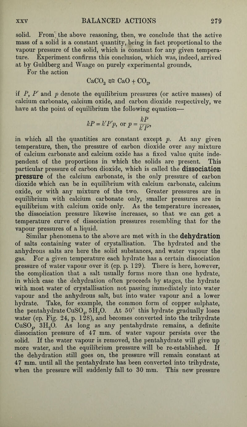 solid. From the above reasoning, then, we conclude that the active mass of a solid is a constant quantity, being in fact proportional to the vapour pressure of the solid, which is constant for any given tempera- ture. Experiment confirms this conclusion, which was, indeed, arrived at by Guldberg and Waage on purely experimental grounds. For the action CaC03 ^ CaO + C02, if P, P' and p denote the equilibrium {pressures (or active masses) of calcium carbonate, calcium oxide, and carbon dioxide respectively, we have at the point of equilibrium the following equation— kP = k'P'p, or p = in which all the quantities are constant except p. At any given temperature, then, the pressure of carbon dioxide over any mixture of calcium carbonate and calcium oxide has a fixed value quite inde- pendent of the proportions in which the solids are present. This particular pressure of carbon dioxide, which is called the dissociation pressure of the calcium carbonate, is the only pressure of carbon dioxide which can be in equilibrium with calcium carbonate, calcium oxide, or with any mixture of the two. Greater pressures are in equilibrium with calcium carbonate only, smaller pressures are in equilibrium with calcium oxide only. As the temperature increases, the dissociation pressure likewise increases, so that we can get a temperature curve of dissociation pressures resembling that for the vapour pressures of a liquid. Similar phenomena to the above are met with in the dehydration of salts containing water of crystallisation. The hydrated and the anhydrous salts are here the solid substances, and water vapour the gas. For a given temperature each hydrate has a certain dissociation pressure of water vapour over it (cp. p. 129). There is here, however, the complication that a salt usually forms more than one hydrate, in which case the dehydration often proceeds by stages, the hydrate with most water of crystallisation not passing immediately into water vapour and the anhydrous salt, but into water vapour and a lower hydrate. Take, for example, the common form of copper sulphate, the pentahydrate CuS04, 5H20. At 50° this hydrate gradually loses water (cp. Fig. 24, p. 128), and becomes converted into the trihydrate CuS04, 3H20. As long as any pentahydrate remains, a definite dissociation pressure of 47 mm. of water vapour persists over the solid. If the water vapour is removed, the pentahydrate will give up more water, and the equilibrium pressure will be re-established. If the dehydration still goes on, the pressure will remain constant at 47 mm. until all the pentahydrate has been converted into trihydrate, when the pressure will suddenly fall to 30 mm. This new pressure