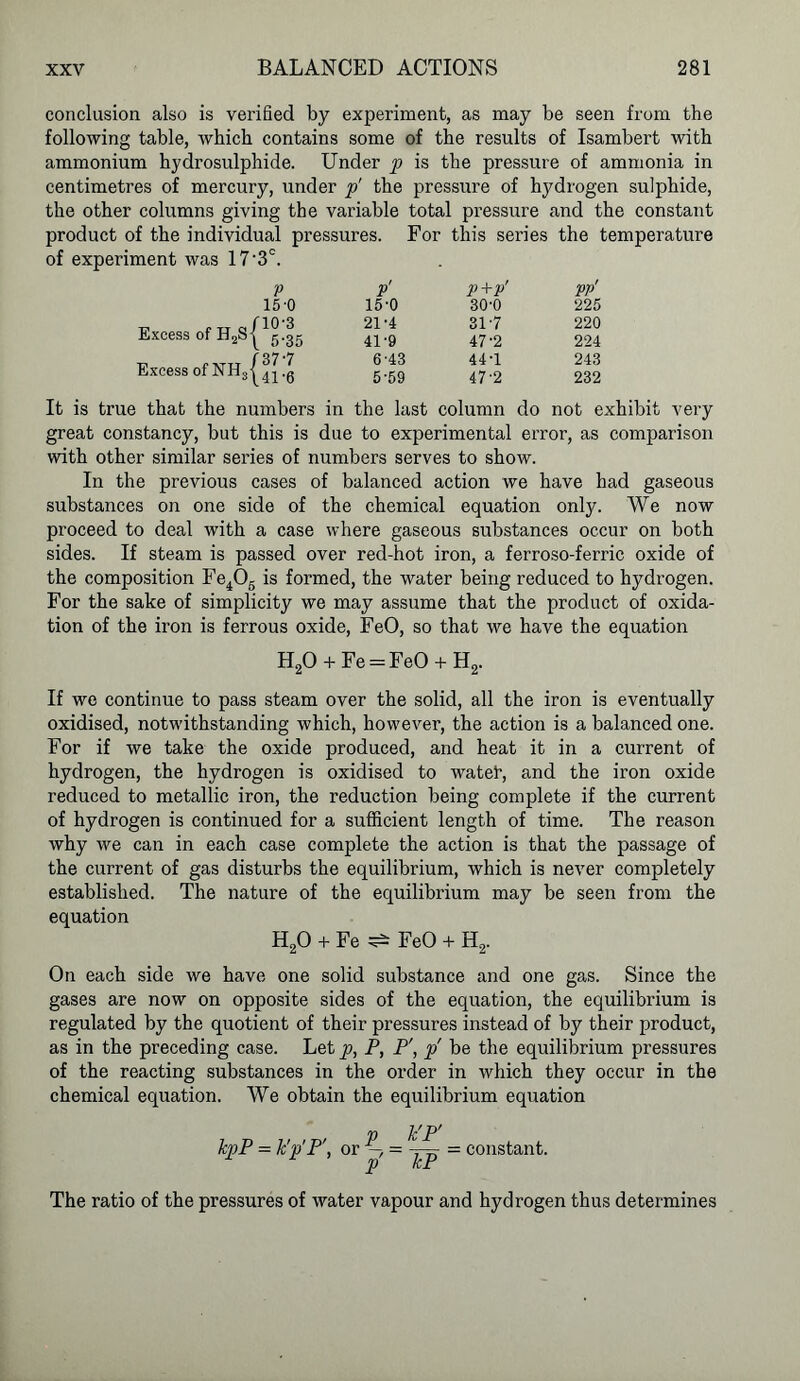conclusion also is verified by experiment, as may be seen from the following table, Avhich contains some of the results of Isambert with ammonium hydrosulphide. Under p is the pressure of ammonia in centimetres of mercury, under p' the pressure of hydrogen sulphide, the other columns giving the variable total pressure and the constant product of the individual pressures. For this series the temperature of experiment was 17‘3°. Excess of H2s| Excess of NHS| V P' P+P' PP' 15-0 15-0 30-0 225 10'3 21-4 31-7 220 5-35 41'9 47-2 224 37-7 6-43 44-1 243 41-6 5-59 47-2 232 It is true that the numbers in the last column do not exhibit very great constancy, but this is due to experimental error, as comparison with other similar series of numbers serves to show. In the previous cases of balanced action we have had gaseous substances on one side of the chemical equation only. We now proceed to deal with a case where gaseous substances occur on both sides. If steam is passed over red-hot iron, a ferroso-ferric oxide of the composition Fe406 is formed, the water being reduced to hydrogen. For the sake of simplicity we may assume that the product of oxida- tion of the iron is ferrous oxide, FeO, so that we have the equation H20 + Fe = FeO + H2. If we continue to pass steam over the solid, all the iron is eventually oxidised, notwithstanding which, however, the action is a balanced one. For if we take the oxide produced, and heat it in a current of hydrogen, the hydrogen is oxidised to watet, and the iron oxide reduced to metallic iron, the reduction being complete if the current of hydrogen is continued for a sufficient length of time. The reason why we can in each case complete the action is that the passage of the current of gas disturbs the equilibrium, which is never completely established. The nature of the equilibrium may be seen from the equation H20 + Fe ^ FeO + H2. On each side we have one solid substance and one gas. Since the gases are now on opposite sides of the equation, the equilibrium is regulated by the quotient of their pressures instead of by their product, as in the preceding case. Let p, P, P\ p' be the equilibrium pressures of the reacting substances in the order in which they occur in the chemical equation. We obtain the equilibrium equation kpP = k'p'P', „r = TF = constant. p kP The ratio of the pressures of water vapour and hydrogen thus determines