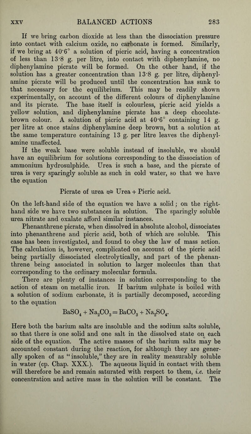 If we bring carbon dioxide at less than the dissociation pressure into contact with calcium oxide, no carbonate is formed. Similarly, if we bring at 40'6° a solution of picric acid, having a concentration of less than 13-8 g. per litre, into contact with diphenylamine, no diphenylamine picrate will be formed. On the other hand, if the solution has a greater concentration than 13 *8 g. per litre, diphenyl- amine picrate will be produced until the concentration has sunk to that necessary for the equilibrium. This may be readily shown experimentally, on account of the different colours of diphenylamine and its picrate. The base itself is colourless, picric acid yields a yellow solution, and diphenylamine picrate has a deep chocolate- brown colour. A solution of picric acid at 40’6° containing 14 g. per litre at once stains diphenylamine deep brown, but a solution at the same temperature containing 13 g. per litre leaves the diphenyl- amine unaffected. If the weak base were soluble instead of insoluble, we should have an equilibrium for solutions corresponding to the dissociation of ammonium hydrosulphide. Urea is such a base, and the picrate of urea is very sparingly soluble as such in cold water, so that we have the equation Picrate of urea ^ Urea + Picric acid. On the left-hand side of the equation we have a solid; on the right- hand side we have two substances in solution. The sparingly soluble urea nitrate and oxalate afford similar instances. Phenanthrene picrate, when dissolved in absolute alcohol, dissociates into phenanthrene and picric acid, both of which are soluble. This case has been investigated, and found to obey the law of mass action. The calculation is, however, complicated on account of the picric acid being partially dissociated electrolytically, and part of the phenan- threne being associated in solution to larger molecules than that corresponding to the ordinary molecular formula. There are plenty of instances in solution corresponding to the action of steam on metallic iron. If barium sulphate is boiled with a solution of sodium carbonate, it is partially decomposed, according to the equation BaS04 + Na2C03 = BaC03 + Na2S04. Here both the barium salts are insoluble and the sodium salts soluble, so that there is one solid and one salt in the dissolved state on each side of the equation. The active masses of the barium salts may be accounted constant during the reaction, for although they are gener- ally spoken of as “ insoluble,” they are in reality measurably soluble in water (cp. Chap. XXX.). The aqueous liquid in contact with them will therefore be and remain saturated with respect to them, i.e. their concentration and active mass in the solution will be constant. The