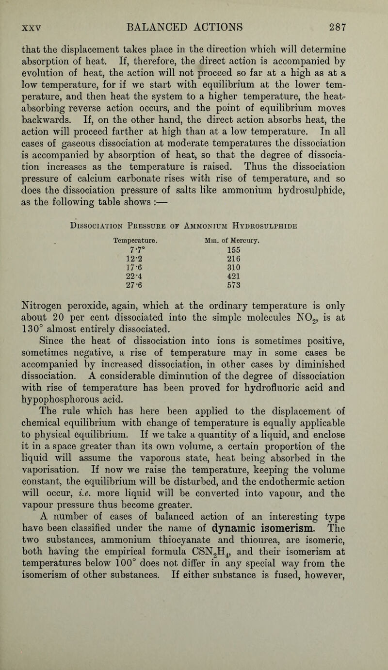 that the displacement takes place in the direction which will determine absorption of heat. If, therefore, the direct action is accompanied by evolution of heat, the action will not proceed so far at a high as at a low temperature, for if we start with equilibrium at the lower tem- perature, and then heat the system to a higher temperature, the heat- absorbing reverse action occurs, and the point of equilibrium moves backwards. If, on the other hand, the direct action absorbs heat, the action will proceed farther at high than at a low temperature. In all cases of gaseous dissociation at moderate temperatures the dissociation is accompanied by absorption of heat, so that the degree of dissocia- tion increases as the temperature is raised. Thus the dissociation pressure of calcium carbonate rises with rise of temperature, and so does the dissociation pressure of salts like ammonium hydrosulphide, as the following table shows :— Dissociation Pressure of Ammonium Hydrosulphide Temperature. 7.70 12'2 17-6 22-4 27-6 Mm. of Mercury. 155 216 310 421 573 Nitrogen peroxide, again, which at the ordinary temperature is only about 20 per cent dissociated into the simple molecules N02, is at 130° almost entirely dissociated. Since the heat of dissociation into ions is sometimes positive, sometimes negative, a rise of temperature may in some cases be accompanied by increased dissociation, in other cases by diminished dissociation. A considerable diminution of the degree of dissociation with rise of temperature has been proved for hydrofluoric acid and hypophosphorous acid. The rule which has here been applied to the displacement of chemical equilibrium with change of temperature is equally applicable to physical equilibrium. If we take a quantity of a liquid, and enclose it in a space greater than its own volume, a certain proportion of the liquid will assume the vaporous state, heat being absorbed in the vaporisation. If now we raise the temperature, keeping the volume constant, the equilibrium will be disturbed, and the endothermic action will occur, i.e. more liquid will be converted into vapour, and the vapour pressure thus become greater. A number of cases of balanced action of an interesting type have been classified under the name of dynamic isomerism. The two substances, ammonium thiocyanate and thiourea, are isomeric, both having the empirical formula CSN2H4, and their isomerism at temperatures below 100° does not differ in any special way from the isomerism of other substances. If either substance is fused, however,