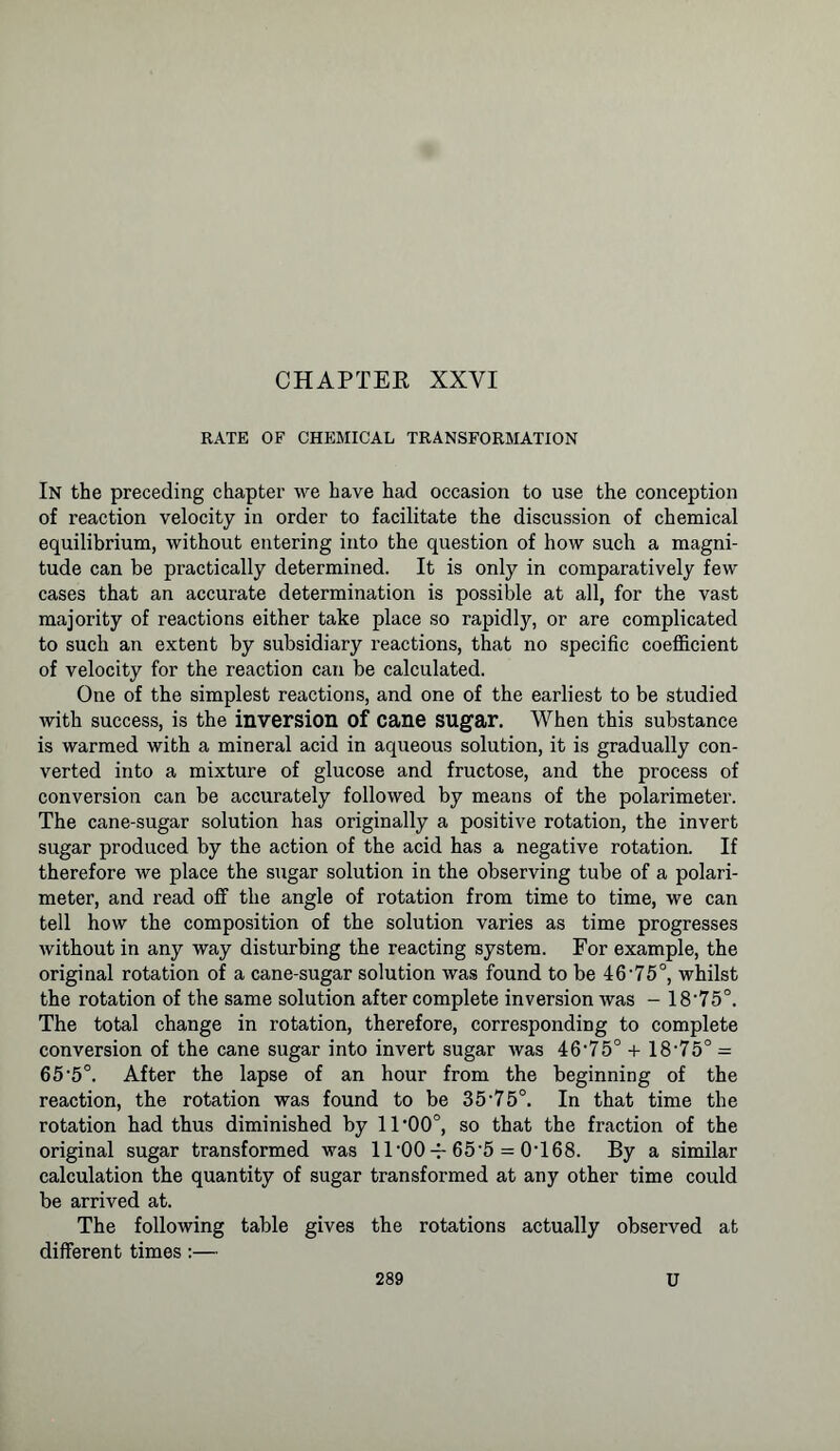 CHAPTER XXYI RATE OF CHEMICAL TRANSFORMATION In the preceding chapter we have had occasion to use the conception of reaction velocity in order to facilitate the discussion of chemical equilibrium, without entering into the question of how such a magni- tude can be practically determined. It is only in comparatively few cases that an accurate determination is possible at all, for the vast majority of reactions either take place so rapidly, or are complicated to such an extent by subsidiary reactions, that no specific coefficient of velocity for the reaction can be calculated. One of the simplest reactions, and one of the earliest to be studied with success, is the inversion of cane sugar. When this substance is warmed with a mineral acid in aqueous solution, it is gradually con- verted into a mixture of glucose and fructose, and the process of conversion can be accurately followed by means of the polarimeter. The cane-sugar solution has originally a positive rotation, the invert sugar produced by the action of the acid has a negative rotation. If therefore we place the sugar solution in the observing tube of a polari- meter, and read off the angle of rotation from time to time, we can tell how the composition of the solution varies as time progresses without in any way disturbing the reacting system. For example, the original rotation of a cane-sugar solution was found to be 46-75°, whilst the rotation of the same solution after complete inversion was - 18‘75°. The total change in rotation, therefore, corresponding to complete conversion of the cane sugar into invert sugar was 46,75° + 18-75° - 65‘5°. After the lapse of an hour from the beginning of the reaction, the rotation was found to be 35-75°. In that time the rotation had thus diminished by 11 *00°, so that the fraction of the original sugar transformed was 11‘00 65‘5 = 0T68. By a similar calculation the quantity of sugar transformed at any other time could be arrived at. The following table gives the rotations actually observed at different times:—