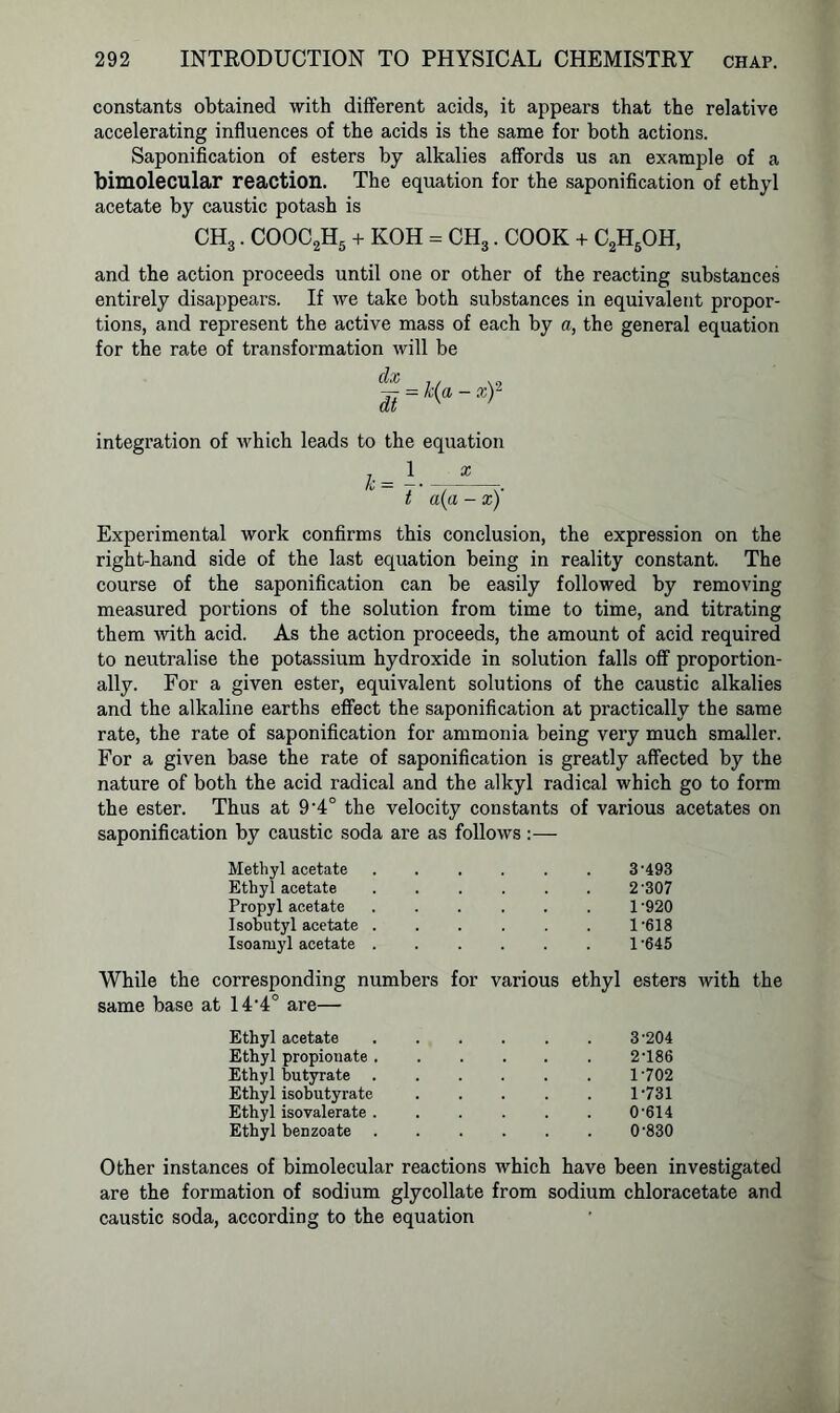 constants obtained with different acids, it appears that the relative accelerating influences of the acids is the same for both actions. Saponification of esters by alkalies affords us an example of a bimolecular reaction. The equation for the saponification of ethyl acetate by caustic potash is CH3. COOC2H5 + KOH = CH3. COOK + C2H5OH, and the action proceeds until one or other of the reacting substances entirely disappears. If we take both substances in equivalent propor- tions, and represent the active mass of each by a, the general equation for the rate of transformation will be %-x—r integration of tvhich leads to the equation ^ _ 1 x t a(a - x)' Experimental work confirms this conclusion, the expression on the right-hand side of the last equation being in reality constant. The course of the saponification can be easily followed by removing measured portions of the solution from time to time, and titrating them with acid. As the action proceeds, the amount of acid required to neutralise the potassium hydroxide in solution falls off proportion- ally. For a given ester, equivalent solutions of the caustic alkalies and the alkaline earths effect the saponification at practically the same rate, the rate of saponification for ammonia being very much smaller. For a given base the rate of saponification is greatly affected by the nature of both the acid radical and the alkyl radical which go to form the ester. Thus at 9’4° the velocity constants of various acetates on saponification by caustic soda are as follows:— Methyl acetate 3-493 Ethyl acetate 2-307 Propyl acetate 1-920 Isobutyl acetate . 1-618 Isoamyl acetate . 1-645 While the corresponding numbers for various ethyl esters with the same base at 144° are— Ethyl acetate 3-204 Ethyl propionate . 2-186 Ethyl butyrate 1-702 Ethyl isobutyrate 1-731 Ethyl isovalerate . 0-614 Ethyl benzoate 0-830 Other instances of bimolecular reactions which have been investigated are the formation of sodium glycollate from sodium chloracetate and caustic soda, according to the equation