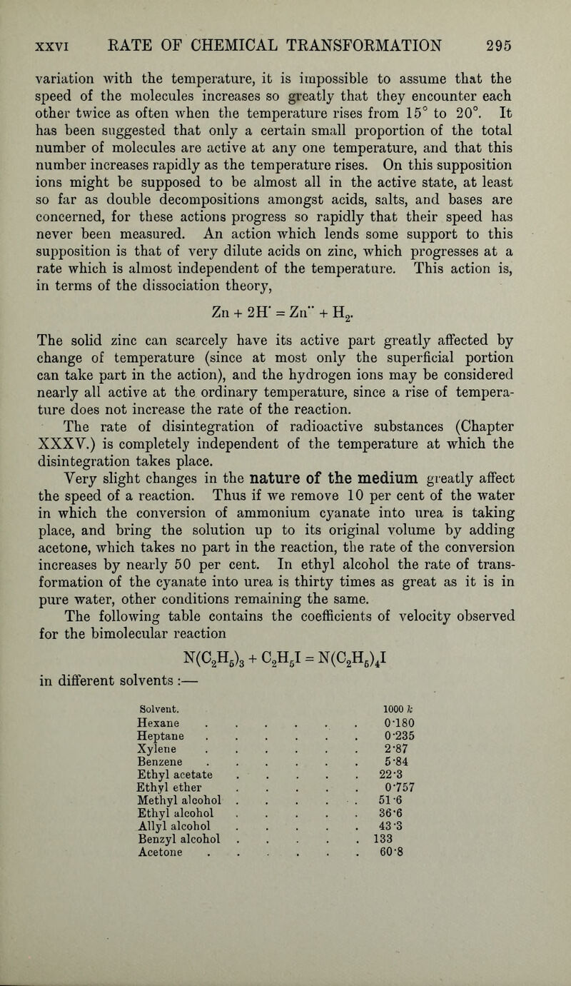 variation with the temperature, it is impossible to assume that the speed of the molecules increases so greatly that they encounter each other twice as often when the temperature rises from 15° to 20°. It has been suggested that only a certain small proportion of the total number of molecules are active at any one temperature, and that this number increases rapidly as the temperature rises. On this supposition ions might be supposed to be almost all in the active state, at least so far as double decompositions amongst acids, salts, and bases are concerned, for these actions progress so rapidly that their speed has never been measured. An action which lends some support to this supposition is that of very dilute acids on zinc, which progresses at a rate which is almost independent of the temperature. This action is, in terms of the dissociation theory, Zn + 2H‘ = Zn + H2. The solid zinc can scarcely have its active part greatly affected by change of temperature (since at most only the superficial portion can take part in the action), and the hydrogen ions may be considered nearly all active at the ordinary temperature, since a rise of tempera- ture does not increase the rate of the reaction. The rate of disintegration of radioactive substances (Chapter XXXY.) is completely independent of the temperature at which the disintegration takes place. Very slight changes in the nature of the medium greatly affect the speed of a reaction. Thus if we remove 10 per cent of the water in which the conversion of ammonium cyanate into urea is taking place, and bring the solution up to its original volume by adding acetone, which takes no part in the reaction, the rate of the conversion increases by nearly 50 per cent. In ethyl alcohol the rate of trans- formation of the cyanate into urea is thirty times as great as it is in pure water, other conditions remaining the same. The following table contains the coefficients of velocity observed for the bimolecular reaction N(C2H6)3 + C2H6I = N(C2H6)4I in different solvents :— Solvent. 1000 k Hexane 0-180 Heptane 0-235 Xylene 2-87 Benzene 5-84 Ethyl acetate . 22-3 Ethyl ether 0757 Methyl alcohol . . 51-6 Ethyl alcohol 36-6 Allyl alcohol . 43-3 Benzyl alcohol . 133 Acetone . 60-8