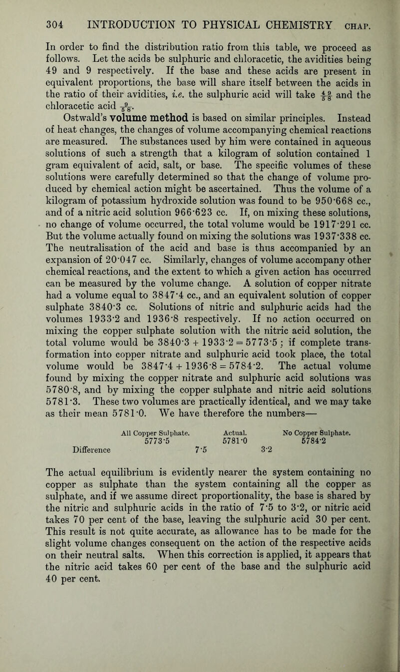 In order to find the distribution ratio from this table, we proceed as follows. Let the acids be sulphuric and chloracetic, the avidities being 49 and 9 respectively. If the base and these acids are present in equivalent proportions, the base will share itself between the acids in the ratio of their avidities, i.e. the sulphuric acid will take |-f and the chloracetic acid Ostwald’s volume method is based on similar principles. Instead of heat changes, the changes of volume accompanying chemical reactions are measured. The substances used by him were contained in aqueous solutions of such a strength that a kilogram of solution contained 1 gram equivalent of acid, salt, or base. The specific volumes of these solutions were carefully determined so that the change of volume pro- duced by chemical action might be ascertained. Thus the volume of a kilogram of potassium hydroxide solution was found to be 950-668 cc., and of a nitric acid solution 966-623 cc. If, on mixing these solutions, no change of volume occurred, the total volume would be 1917-291 cc. But the volume actually found on mixing the solutions was 1937-338 cc. The neutralisation of the acid and base is thus accompanied by an expansion of 20‘047 cc. Similarly, changes of volume accompany other chemical reactions, and the extent to which a given action has occurred can be measured by the volume change. A solution of copper nitrate had a volume equal to 38474 cc., and an equivalent solution of copper sulphate 38403 cc. Solutions of nitric and sulphuric acids had the volumes 1933-2 and 1936'8 respectively. If no action occurred on mixing the copper sulphate solution with the nitric acid solution, the total volume would be 38403 + 1933-2 = 5773'5 : if complete trans- formation into copper nitrate and sulphuric acid took place, the total volume would be 3847'4 + 1936‘8 = 5784‘2. The actual volume found by mixing the copper nitrate and sulphuric acid solutions was 5780'8, and by mixing the copper sulphate and nitric acid solutions 5781-3. These two volumes are practically identical, and we may take as their mean 5781-0. We have therefore the numbers— All Copper Sulphate. Actual. No Copper Sulphate. 5773-5 5781-0 5784'2 Difference 7'5 32 The actual equilibrium is evidently nearer the system containing no copper as sulphate than the system containing all the copper as sulphate, and if we assume direct proportionality, the base is shared by the nitric and sulphuric acids in the ratio of 7'5 to 3*2, or nitric acid takes 70 per cent of the base, leaving the sulphuric acid 30 per cent. This result is not quite accurate, as allowance has to be made for the slight volume changes consequent on the action of the respective acids on their neutral salts. When this correction is applied, it appears that the nitric acid takes 60 per cent of the base and the sulphuric acid 40 per cent.