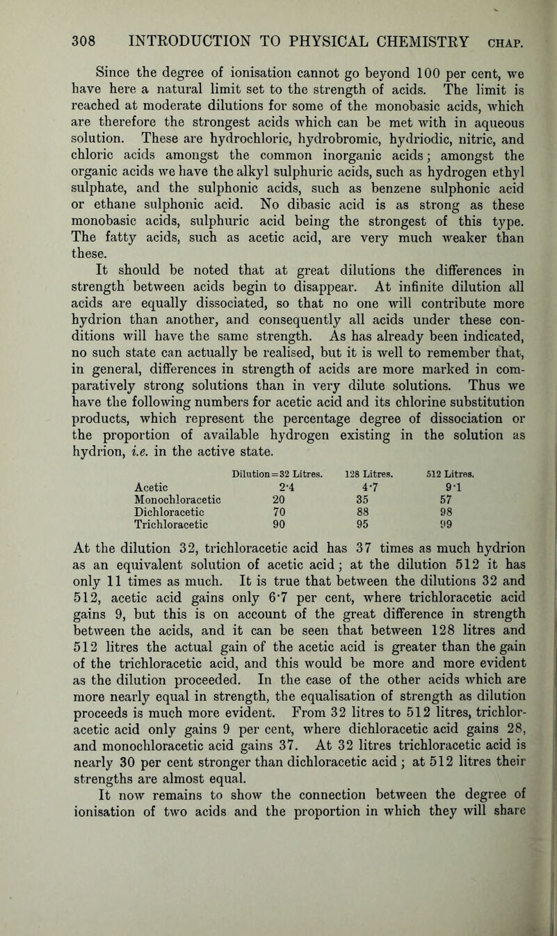 Since the degree of ionisation cannot go beyond 100 per cent, we have here a natural limit set to the strength of acids. The limit is reached at moderate dilutions for some of the monobasic acids, which are therefore the strongest acids which can be met with in aqueous solution. These are hydrochloric, hydrobromic, hydriodic, nitric, and chloric acids amongst the common inorganic acids; amongst the organic acids we have the alkyl sulphuric acids, such as hydrogen ethyl sulphate, and the sulphonic acids, such as benzene sulphonic acid or ethane sulphonic acid. No dibasic acid is as strong as these monobasic acids, sulphuric acid being the strongest of this type. The fatty acids, such as acetic acid, are very much weaker than these. It should be noted that at great dilutions the differences in strength between acids begin to disappear. At infinite dilution all acids are equally dissociated, so that no one will contribute more hydrion than another, and consequently all acids under these con- ditions will have the same strength. As has already been indicated, no such state can actually be realised, but it is well to remember that, in general, differences in strength of acids are more marked in com- paratively strong solutions than in very dilute solutions. Thus we have the following numbers for acetic acid and its chlorine substitution products, which represent the percentage degree of dissociation or the proportion of available hydrogen existing in the solution as hydrion, i.e. in the active state. Dilution=32 Litres. 128 Litres. 512 Litres. Acetic 2-4 4'7 91 Monochloracetic 20 35 57 Dichloracetic 70 88 98 Trichloracetic 90 95 99 At the dilution 32, trichloracetic acid has 37 times as much hydrion as an equivalent solution of acetic acid; at the dilution 512 it has only 11 times as much. It is true that between the dilutions 32 and 512, acetic acid gains only 6'7 per cent, where trichloracetic acid gains 9, but this is on account of the great difference in strength between the acids, and it can be seen that between 128 litres and 512 litres the actual gain of the acetic acid is greater than the gain of the trichloracetic acid, and this would be more and more evident as the dilution proceeded. In the case of the other acids which are more nearly equal in strength, the equalisation of strength as dilution proceeds is much more evident. From 32 litres to 512 litres, trichlor- acetic acid only gains 9 per cent, where dichloracetic acid gains 28, and monochloracetic acid gains 37. At 32 litres trichloracetic acid is nearly 30 per cent stronger than dichloracetic acid ; at 512 litres their strengths are almost equal. It now remains to show the connection between the degree of ionisation of two acids and the proportion in which they will share