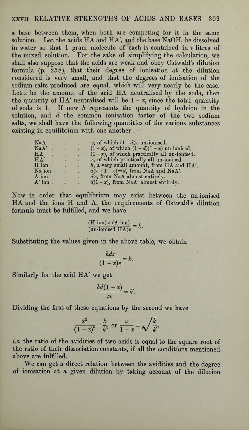 a base between them, when both are competing for it in the same solution. Let the acids HA and HA', and the base NaOH, be dissolved in water so that 1 gram molecule of each is contained in v litres of the mixed solution. For the sake of simplifying the calculation, we shall also suppose that the acids are weak and obey Ostwald’s dilution formula (p. 258), that their degree of ionisation at the dilution considered is very small, and that the degrees of ionisation of the sodium salts produced are equal, which will very nearly be the case. Let x be the amount of the acid HA neutralised by the soda, then the quantity of HA' neutralised will be 1 - x, since the total quantity of soda is 1. If now h represents the quantity of hydrion in the solution, and d the common ionisation factor of the two sodium salts, we shall have the following quantities of the various substances existing in equilibrium with one another :— NaA . NaA' . HA . HA' . H ion . Na ion A ion . A' ion . x, of which (1 - d)x un-ionised. (1 - x), of which (1 - rf)(l - a;) un-ionised. (1 - a’), of which practically all un-ionised. x, of which practically all un-ionised. h, a very small amount, from HA and HA'. d[x +1 -x) = d, from NaA and NaA'. dx, from NaA almost entirely. d(l - a), from NaA' almost entirely. Now in order that equilibrium may exist between the un-ionised HA and the ions H and A, the requirements of Ostwald’s dilution formula must be fulfilled, and we have (H ion) x (A ion) _ ^ (un-ionised HA)i> Substituting the values given in the above table, we obtain hdx ; (l^xjv = L Similarly for the acid HA' we get hd(l-x) = k, xv Dividing the first of these equations by the second we have x2 _/c x _ /k (r=^)2~por i^= v p i.e. the ratio of the avidities of two acids is equal to the square root of the ratio of their dissociation constants, if all the conditions mentioned above are fulfilled. We can get a direct relation between the avidities and the degree of ionisation at a given dilution by taking account of the dilution