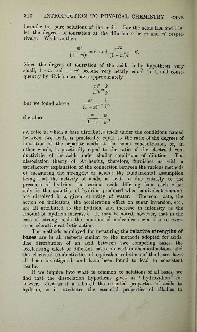 formulae for pure solutions of the acids. For the acids HA and HA' let the degrees of ionisation at the dilution v be m and m' respec- tively. We have then m2 . . m'2 7i V = *> and 7i tc = * • (1 - m)v (1 -m )v Since the degree of ionisation of the acids is by hypothesis very small, 1 -m and 1 - m become very nearly equal to 1, and conse- quently by division we have approximately But we found above therefore m2_£ in'2 tf x2 k (1 -x)2~F’ x m = mn i.e. ratio in which a base distributes itself under the conditions named between two acids, is practically equal to the ratio of the degrees of ionisation of the separate acids at the same concentration, or, in other words, is practically equal to the ratio of the electrical con- ductivities of the acids under similar conditions of dilution. The dissociation theory of Arrhenius, therefore, furnishes us with a satisfactory explanation of the connection between the various methods of measuring the strengths of acids; the fundamental assumption being that the activity of acids, as acids, is due entirety to the presence of hydrion, the various acids differing from each other only in the quantity of hydrion produced when equivalent amounts are dissolved in a given quantity of water. The sour taste, the action on indicators, the accelerating effect on sugar inversion, etc., are all attributed to the hydrion, and increase in intensity as the amount of hydrion increases. It may be noted, however, that in the case of strong acids the non-ionised molecules seem also to exert an accelerative catalytic action. The methods employed for measuring the relative strengths of bases are in all respects similar to the methods adopted for acids. The distribution of an acid between two competing bases, the accelerating effect of different bases on certain chemical actions, and the electrical conductivities of equivalent solutions of the bases, have all been investigated, and have been found to lead to consistent results. If we inquire into what is common to solutions of all bases, we find that the dissociation hypothesis gives us “ hydroxidion ” for answer. Just as it attributed the essential properties of acids to hydrion, so it attributes the essential properties of alkalies to