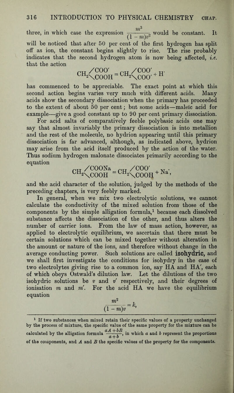 three, in which case the expression —— —, would be constant. It (1 - m)r2 will be noticed that after 50 per cent of the first hydrogen has split off as ion, the constant begins slightly to rise. The rise probably indicates that the second hydrogen atom is now being affected, i.e. that the action rTT/COO' _p„/COO' ° 2\COOH “ ° 2\COO' has commenced to be appreciable. The exact point at which this second action begins varies very much with different acids. Many acids show the secondary dissociation when the primary has proceeded to the extent of about 50 per cent; but some acids—maleic acid for example—give a good constant up to 90 per cent primary dissociation. For acid salts of comparatively feeble poly basic acids one may say that almost invariably the primary dissociation is into metallion and the rest of the molecule, no hydrion appearing until this primary dissociation is far advanced, although, as indicated above, hydrion may arise from the acid itself produced by the action of the water. Thus sodium hydrogen malonate dissociates primarily according to the equation rH /COONa _ /COO' N . U 2\COOH -^H2\coOH ’ and the acid character of the solution, judged by the methods of the preceding chapters, is very feebly marked. In general, when we mix two electrolytic solutions, we cannot calculate the conductivity of the mixed solution from those of the components by the simple alligation formula,1 because each dissolved substance affects the dissociation of the other, and thus alters the number of carrier ions. From the law of mass action, however, as applied to electrolytic equilibrium, we ascertain that there must be certain solutions which can be mixed together without alteration in the amount or nature of the ions, and therefore without change in the average conducting power. Such solutions are called isohydric, and we shall first investigate the conditions for isohydry in the case of two electrolytes giving rise to a common ion, say HA and HA', each of which obeys Ostwald’s dilution law. Let the dilutions of the two isohydric solutions be v and v respectively, and their degrees of ionisation m and to'. For the acid HA we have the equilibrium equation TO2 (1 - m)v = k’ 1 If two substances when mixed retain their specific values of a property unchanged by the process of mixture, the specific value of the same property for the mixture can be calculated by the alligation formula , in which a and b represent the proportions of the components, and A and B the specific values of the property for the components.