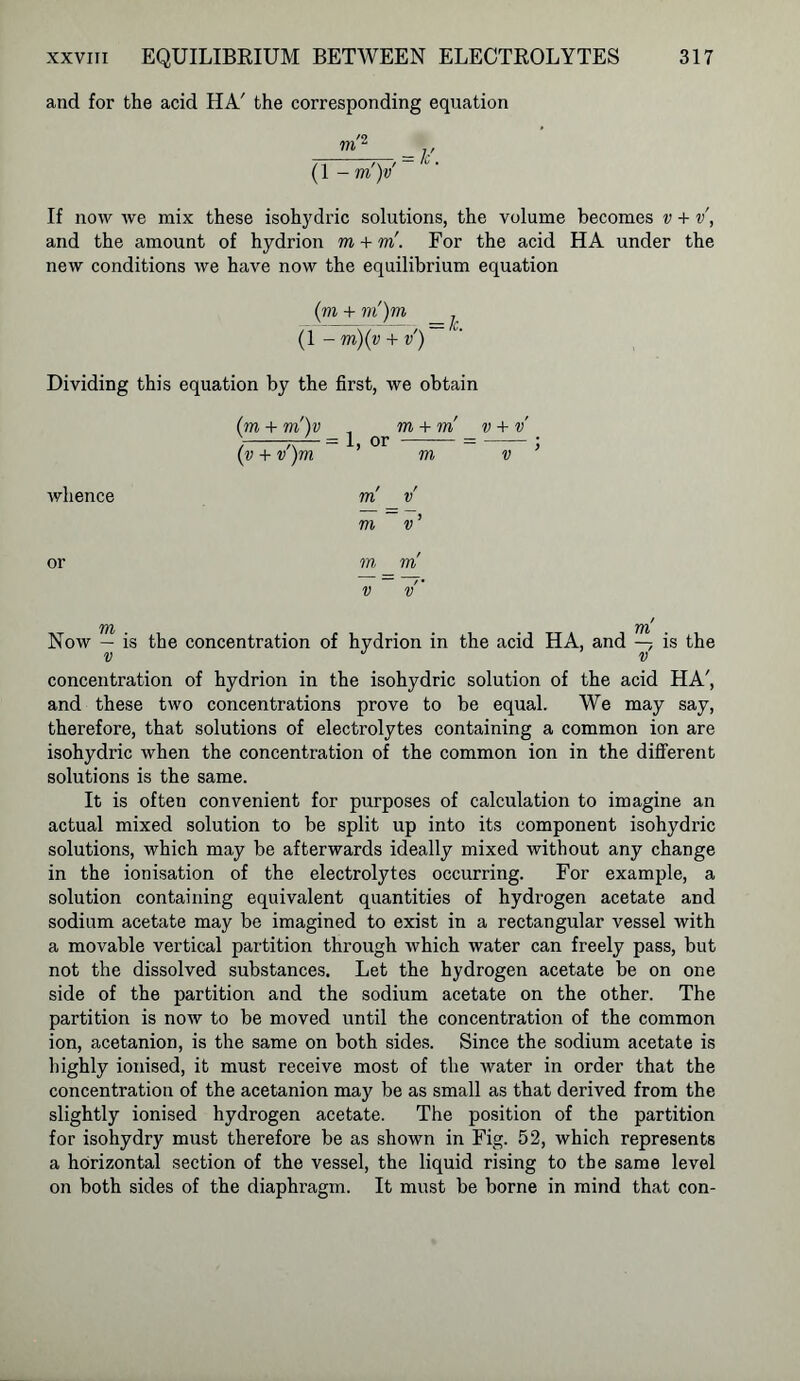 and for the acid HA' the corresponding equation - '9 — , v = Ic. (1 -m)v If now we mix these isohydric solutions, the volume becomes v + v, and the amount of hydrion m + m. For the acid HA under the new conditions we have now the equilibrium equation (m + m)m _ (1 - m)(v + v) Dividing this equation by the first, we obtain whence (m + m')v , m + m ) -.-■■= 1, or (v + v )m m v + v V ) m v m v’ or m m v v' in yn Now — is the concentration of hydrion in the acid HA, and — is the v J v concentration of hydrion in the isohydric solution of the acid HA', and these two concentrations prove to be equal. We may say, therefore, that solutions of electrolytes containing a common ion are isohydric when the concentration of the common ion in the different solutions is the same. It is often convenient for purposes of calculation to imagine an actual mixed solution to be split up into its component isohydric solutions, which may be afterwards ideally mixed without any change in the ionisation of the electrolytes occurring. For example, a solution containing equivalent quantities of hydrogen acetate and sodium acetate may be imagined to exist in a rectangular vessel with a movable vertical partition through which water can freely pass, hut not the dissolved substances. Let the hydrogen acetate be on one side of the partition and the sodium acetate on the other. The partition is now to be moved until the concentration of the common ion, acetanion, is the same on both sides. Since the sodium acetate is highly ionised, it must receive most of the water in order that the concentration of the acetanion may be as small as that derived from the slightly ionised hydrogen acetate. The position of the partition for isohydry must therefore be as shown in Fig. 52, which represents a horizontal section of the vessel, the liquid rising to the same level on both sides of the diaphragm. It must be borne in mind that con-