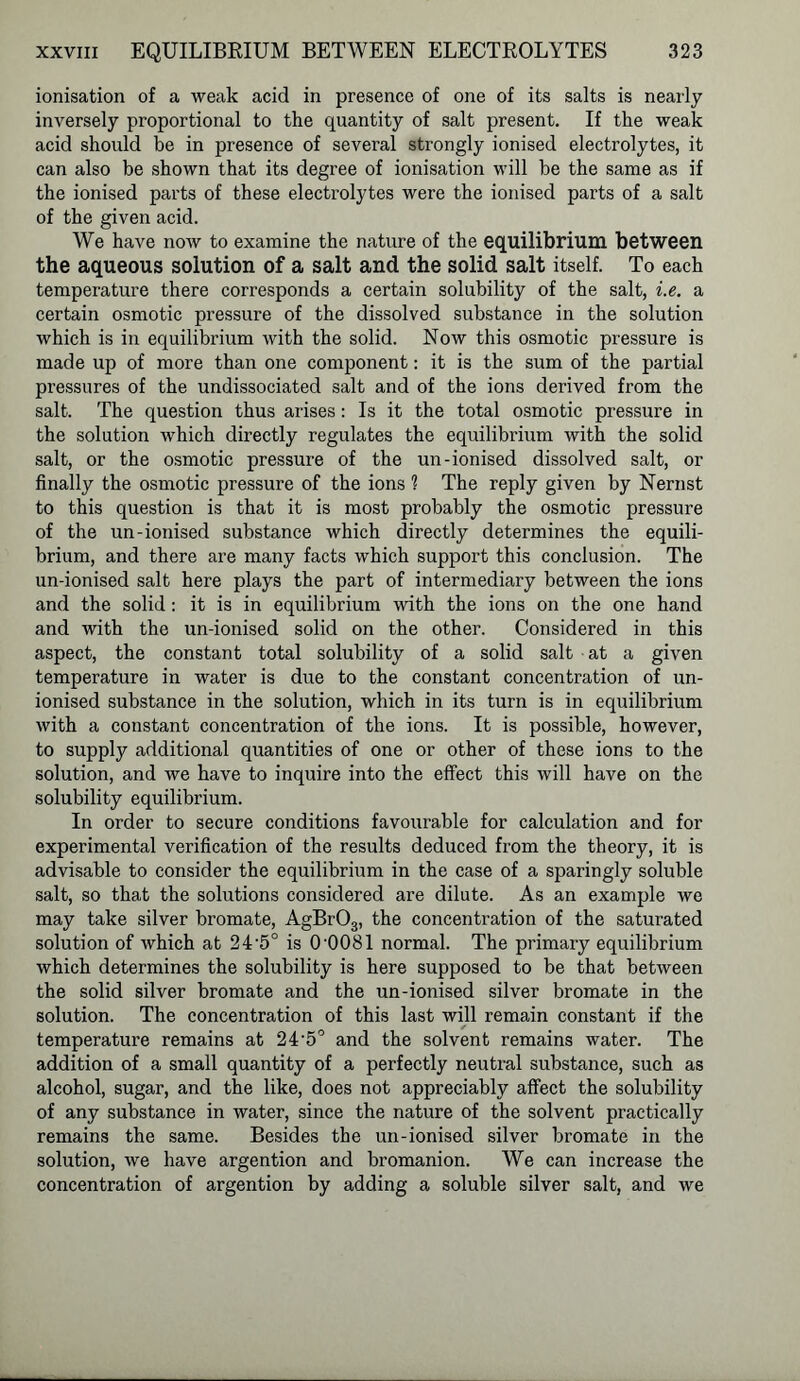 ionisation of a weak acid in presence of one of its salts is nearly inversely proportional to the quantity of salt present. If the weak acid should be in presence of several strongly ionised electrolytes, it can also be shown that its degree of ionisation will be the same as if the ionised parts of these electrolytes were the ionised parts of a salt of the given acid. We have now to examine the nature of the equilibrium between the aqueous solution of a salt and the solid salt itself. To each temperature there corresponds a certain solubility of the salt, i.e. a certain osmotic pressure of the dissolved substance in the solution which is in equilibrium with the solid. Now this osmotic pressure is made up of more than one component: it is the sum of the partial pressures of the undissociated salt and of the ions derived from the salt. The question thus arises: Is it the total osmotic pressure in the solution which directly regulates the equilibrium with the solid salt, or the osmotic pressure of the un-ionised dissolved salt, or finally the osmotic pressure of the ions 1 The reply given by Nernst to this question is that it is most probably the osmotic pressure of the un-ionised substance which directly determines the equili- brium, and there are many facts which support this conclusion. The un-ionised salt here plays the part of intermediary between the ions and the solid: it is in equilibrium with the ions on the one hand and with the un-ionised solid on the other. Considered in this aspect, the constant total solubility of a solid salt at a given temperature in water is due to the constant concentration of un- ionised substance in the solution, which in its turn is in equilibrium with a constant concentration of the ions. It is possible, however, to supply additional quantities of one or other of these ions to the solution, and we have to inquire into the effect this will have on the solubility equilibrium. In order to secure conditions favourable for calculation and for experimental verification of the results deduced from the theory, it is advisable to consider the equilibrium in the case of a sparingly soluble salt, so that the solutions considered are dilute. As an example we may take silver bromate, AgBr03, the concentration of the saturated solution of which at 24-5° is 0'0081 normal. The primary equilibrium which determines the solubility is here supposed to be that between the solid silver bromate and the un-ionised silver bromate in the solution. The concentration of this last will remain constant if the temperature remains at 245° and the solvent remains water. The addition of a small quantity of a perfectly neutral substance, such as alcohol, sugar, and the like, does not appreciably affect the solubility of any substance in water, since the nature of the solvent practically remains the same. Besides the un-ionised silver bromate in the solution, we have argention and bromanion. We can increase the concentration of argention by adding a soluble silver salt, and we