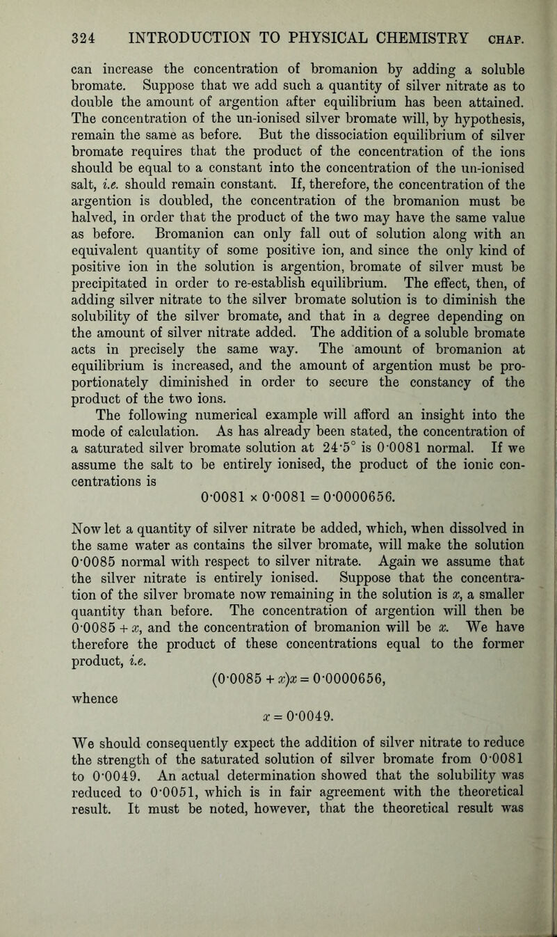 can increase the concentration of bromanion by adding a soluble bromate. Suppose that we add such a quantity of silver nitrate as to double the amount of argention after equilibrium has been attained. The concentration of the un-ionised silver bromate will, by hypothesis, remain the same as before. But the dissociation equilibrium of silver bromate requires that the product of the concentration of the ions should be equal to a constant into the concentration of the un-ionised salt, i.e. should remain constant. If, therefore, the concentration of the argention is doubled, the concentration of the bromanion must be halved, in order that the product of the two may have the same value as before. Bromanion can only fall out of solution along with an equivalent quantity of some positive ion, and since the only kind of positive ion in the solution is argention, bromate of silver must be precipitated in order to re-establish equilibrium. The effect, then, of adding silver nitrate to the silver bromate solution is to diminish the solubility of the silver bromate, and that in a degree depending on the amount of silver nitrate added. The addition of a soluble bromate acts in precisely the same way. The amount of bromanion at equilibrium is increased, and the amount of argention must be pro- portionately diminished in order to secure the constancy of the product of the two ions. The following numerical example will afford an insight into the mode of calculation. As has already been stated, the concentration of a saturated silver bromate solution at 24‘5° is 0-0081 normal. If we assume the salt to be entirely ionised, the product of the ionic con- centrations is 0-0081 x 0-0081 =0-0000656. Now let a quantity of silver nitrate be added, which, when dissolved in the same water as contains the silver bromate, will make the solution 00085 normal with respect to silver nitrate. Again we assume that the silver nitrate is entirely ionised. Suppose that the concentra- tion of the silver bromate now remaining in the solution is x, a smaller quantity than before. The concentration of argention will then be 0’0085 + x, and the concentration of bromanion will be x. We have therefore the product of these concentrations equal to the former product, i.e. (0-0085 + x)x - 0-0000656, whence x = 0-0049. We should consequently expect the addition of silver nitrate to reduce the strength of the saturated solution of silver bromate from 0-0081 to 00049. An actual determination showed that the solubility was reduced to 0-0051, which is in fair agreement with the theoretical result. It must be noted, however, that the theoretical result was