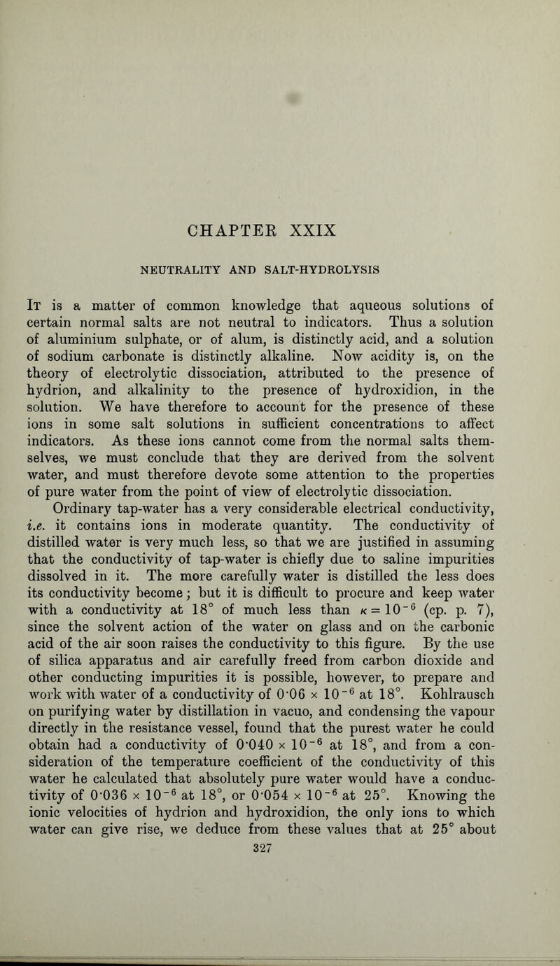 CHAPTER XXIX NEUTRALITY AND SALT-HYDROLYSIS It is a matter of common knowledge that aqueous solutions of certain normal salts are not neutral to indicators. Thus a solution of aluminium sulphate, or of alum, is distinctly acid, and a solution of sodium carbonate is distinctly alkaline. Now acidity is, on the theory of electrolytic dissociation, attributed to the presence of hydrion, and alkalinity to the presence of hydroxidion, in the solution. We have therefore to account for the presence of these ions in some salt solutions in sufficient concentrations to affect indicators. As these ions cannot come from the noi-mal salts them- selves, we must conclude that they are derived from the solvent water, and must therefore devote some attention to the properties of pure water from the point of view of electrolytic dissociation. Ordinary tap-water has a very considerable electrical conductivity, i.e. it contains ions in moderate quantity. The conductivity of distilled water is very much less, so that we are justified in assuming that the conductivity of tap-water is chiefly due to saline impurities dissolved in it. The more carefully water is distilled the less does its conductivity become; but it is difficult to procure and keep water with a conductivity at 18° of much less than k = 10~6 (cp. p. 7), since the solvent action of the water on glass and on the carbonic acid of the air soon raises the conductivity to this figure. By the use of silica apparatus and air carefully freed from carbon dioxide and other conducting impurities it is possible, however, to prepare and work with water of a conductivity of 0-06 x 10 “6 at 18°. Kohlrausch on purifying water by distillation in vacuo, and condensing the vapour directly in the resistance vessel, found that the purest water he could obtain had a conductivity of 0’040 x 10-6 at 18°, and from a con- sideration of the temperature coefficient of the conductivity of this water he calculated that absolutely pure water would have a conduc- tivity of 0‘036 x 10~6 at 18°, or 0-054 x 106 at 25°. Knowing the ionic velocities of hydrion and hydroxidion, the only ions to which water can give rise, we deduce from these values that at 25° about