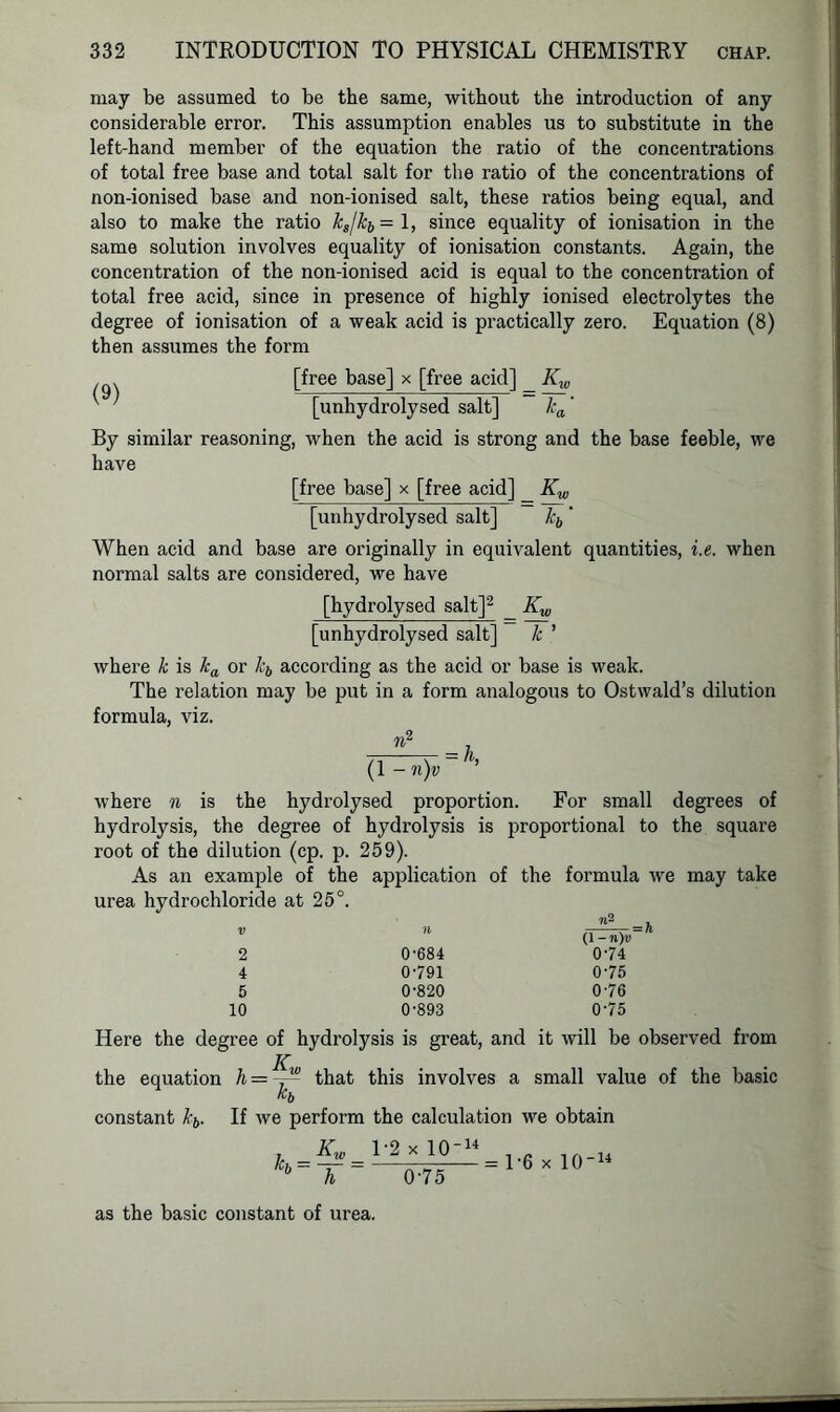may be assumed to be the same, without the introduction of any considerable error. This assumption enables us to substitute in the left-hand member of the equation the ratio of the concentrations of total free base and total salt for the ratio of the concentrations of non-ionised base and non-ionised salt, these ratios being equal, and also to make the ratio ks/kb- 1, since equality of ionisation in the same solution involves equality of ionisation constants. Again, the concentration of the non-ionised acid is equal to the concentration of total free acid, since in presence of highly ionised electrolytes the degree of ionisation of a weak acid is practically zero. Equation (8) then assumes the form [free base] x [free acid] Kw ' ' [unhydrolysed salt] ka' By similar reasoning, when the acid is strong and the base feeble, we have [free base] x [free acid] _ Kw [unhydrolysed salt] kb' When acid and base are originally in equivalent quantities, i.e. when normal salts are considered, we have [hydrolysed salt]2 _ Kw [unhydrolysed salt] k ’ where k is ka or kb according as the acid or base is weak. The relation may be put in a form analogous to Ostwald’s dilution formula, viz. n2 _ (1 -n)v = /h where n is the hydrolysed proportion. For small degrees of hydrolysis, the degree of hydrolysis is proportional to the square root of the dilution (cp. p. 259). As an example of the application of the formula we may take urea hydrochloride at 25°. '5 ft 2 4 5 10 0-684 0-791 0-820 0-893 (1 - n)v 0-74 0-75 0-76 0-75 Here the degree of hydrolysis is great, and it will be observed from the equation h = that this involves a small value of the basic constant kb. If we perform the calculation we obtain kh = Kw 1-2 x 10-14 h 0-75 = 1-6 x 10-14 as the basic constant of urea.