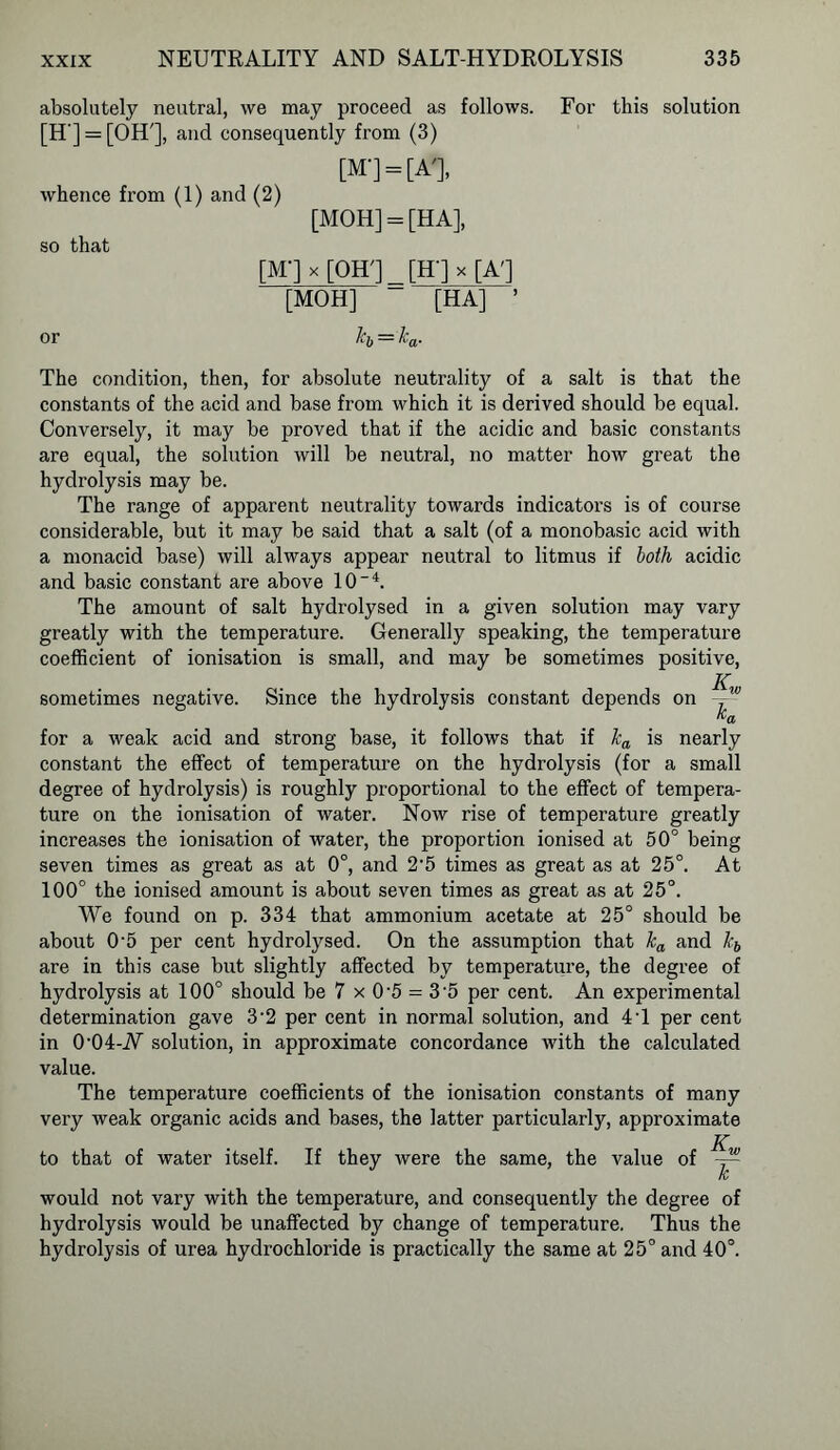 absolutely neutral, we may proceed as follows. For this solution [H'] = [OH'], and consequently from (3) [M] = [A'], whence from (1) and (2) [MOH] = [HA], so that [M-]x[OH'j [H-Jx[A'] [MOH] [HA] ’ or kh = ka. The condition, then, for absolute neutrality of a salt is that the constants of the acid and base from which it is derived should be equal. Conversely, it may be proved that if the acidic and basic constants are equal, the solution will be neutral, no matter how great the hydrolysis may be. The range of apparent neutrality towards indicators is of course considerable, but it may be said that a salt (of a monobasic acid with a monacid base) will always appear neutral to litmus if loth acidic and basic constant are above 10~4. The amount of salt hydrolysed in a given solution may vary greatly with the temperature. Generally speaking, the temperature coefficient of ionisation is small, and may be sometimes positive, jr sometimes negative. Since the hydrolysis constant depends on ,w “a for a weak acid and strong base, it follows that if ka is nearly constant the effect of temperature on the hydrolysis (for a small degree of hydrolysis) is roughly proportional to the effect of tempera- ture on the ionisation of water. Now rise of temperature greatly increases the ionisation of water, the proportion ionised at 50° being seven times as great as at 0°, and 2'5 times as great as at 25°. At 100° the ionised amount is about seven times as great as at 25°. We found on p. 334 that ammonium acetate at 25° should be about 0'5 per cent hydrolysed. On the assumption that ka and kb are in this case but slightly affected by temperature, the degree of hydrolysis at 100° should be 7 x 0'5 = 3-5 per cent. An experimental determination gave 3-2 per cent in normal solution, and 4T per cent in 0'04-iV solution, in approximate concordance with the calculated value. The temperature coefficients of the ionisation constants of many very weak organic acids and bases, the latter particularly, approximate to that of water itself. If they were the same, the value of -- K/ would not vary with the temperature, and consequently the degree of hydrolysis would be unaffected by change of temperature. Thus the hydrolysis of urea hydrochloride is practically the same at 25° and 40°.