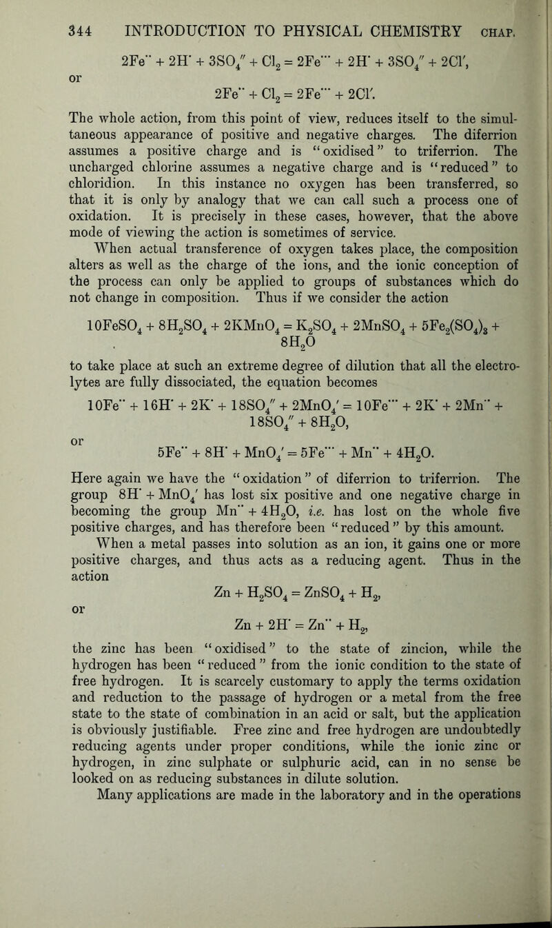 2Fe + 2H* + 3S04 + Cl2 = 2Fe'” + 2H' + 3S04 + 2CT, or 2Fe” + Cl2 = 2Fe“‘ + 2CL The whole action, from this point of view, reduces itself to the simul- taneous appearance of positive and negative charges. The diferrion assumes a positive charge and is “ oxidised ” to triferrion. The uncharged chlorine assumes a negative charge and is “reduced” to chloridion. In this instance no oxygen has been transferred, so that it is only by analogy that we can call such a process one of oxidation. It is precisely in these cases, however, that the above mode of viewing the action is sometimes of service. When actual transference of oxygen takes place, the composition alters as well as the charge of the ions, and the ionic conception of the process can only be applied to groups of substances which do not change in composition. Thus if we consider the action 10FeSO4 + 8H2S04 + 2KMn04 = K2S04 + 2MnS04 + 5Fe2(S04)3 + 8H20 to take place at such an extreme degree of dilution that all the electro- lytes are fully dissociated, the equation becomes 10Fe + 16H‘ + 2K' + 18SO/ + 2MnO/ = 10Fe + 2K‘ + 2Mn + 18S04 + 8H20, or 5Fe“ + 8H- + Mn04' = 5Fe' + Mn + 4H20. Here again we have the “ oxidation ” of diferrion to triferrion. The group 8H‘ + Mn04' has lost six positive and one negative charge in becoming the group Mn + 4H20, i.e. has lost on the whole five positive charges, and has therefore been “ reduced ” by this amount. When a metal passes into solution as an ion, it gains one or more positive charges, and thus acts as a reducing agent. Thus in the action Zn + H2S04 = ZnS04 + H2, or Zn + 2H' = Zn + H2, the zinc has been “ oxidised ” to the state of zincion, while the hydrogen has been “ reduced ” from the ionic condition to the state of free hydrogen. It is scarcely customary to apply the terms oxidation and reduction to the passage of hydrogen or a metal from the free state to the state of combination in an acid or salt, but the application is obviously justifiable. Free zinc and free hydrogen are undoubtedly reducing agents under proper conditions, while the ionic zinc or hydrogen, in zinc sulphate or sulphuric acid, can in no sense be looked on as reducing substances in dilute solution. Many applications are made in the laboratory and in the operations
