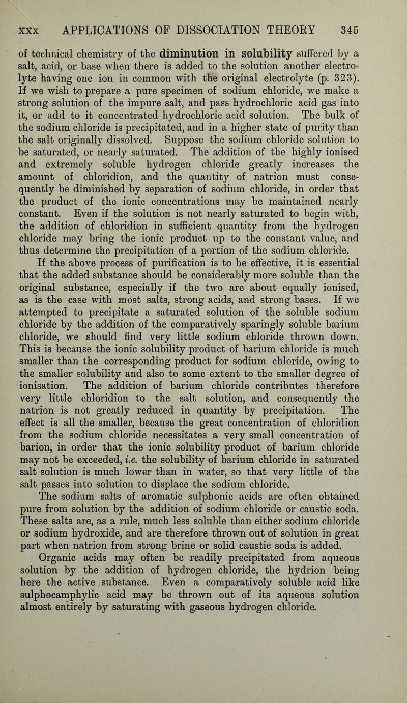 of technical chemistry of the diminution in solubility suffered by a salt, acid, or base when there is added to the solution another electro- lyte having one ion in common with the original electrolyte (p. 323). If we wish to prepare a pure specimen of sodium chloride, we make a strong solution of the impure salt, and pass hydrochloric acid gas into it, or add to it concentrated hydrochloric acid solution. The bulk of the sodium chloride is precipitated, and in a higher state of purity than the salt originally dissolved. Suppose the sodium chloride solution to be saturated, or nearly saturated. The addition of the highly ionised and extremely soluble hydrogen chloride greatly increases the amount of chloridion, and the quantity of natrion must conse- quently be diminished by separation of sodium chloride, in order that the product of the ionic concentrations may be maintained nearly constant. Even if the solution is not nearly saturated to begin with, the addition of chloridion in sufficient quantity from the hydrogen chloride may bring the ionic product up to the constant value, and thus determine the precipitation of a portion of the sodium chloride. If the above process of purification is to be effective, it is essential that the added substance should be considerably more soluble than the original substance, especially if the two are about equally ionised, as is the case with most salts, strong acids, and strong bases. If we attempted to precipitate a saturated solution of the soluble sodium chloride by the addition of the comparatively sparingly soluble barium chloride, we should find very little sodium chloride thrown down. This is because the ionic solubility product of barium chloride is much smaller than the corresponding product for sodium chloride, owing to the smaller solubility and also to some extent to the smaller degree of ionisation. The addition of barium chloride contributes therefore very little chloridion to the salt solution, and consequently the natrion is not greatly reduced in quantity by precipitation. The effect is all the smaller, because the great concentration of chloridion from the sodium chloride necessitates a very small concentration of barion, in order that the ionic solubility product of barium chloride may not be exceeded, i.e. the solubility of barium chloride in saturated salt solution is much lower than in water, so that very little of the salt passes into solution to displace the sodium chloride. The sodium salts of aromatic sulphonic acids are often obtained pure from solution by the addition of sodium chloride or caustic soda. These salts are, as a rule, much less soluble than either sodium chloride or sodium hydroxide, and are therefore thrown out of solution in great part when natrion from strong brine or solid caustic soda is added. Organic acids may often be readily precipitated from aqueous solution by the addition of hydrogen chloride, the hydrion being here the active substance. Even a comparatively soluble acid like sulphocamphylic acid may be thrown out of its aqueous solution almost entirely by saturating with gaseous hydrogen chloride.