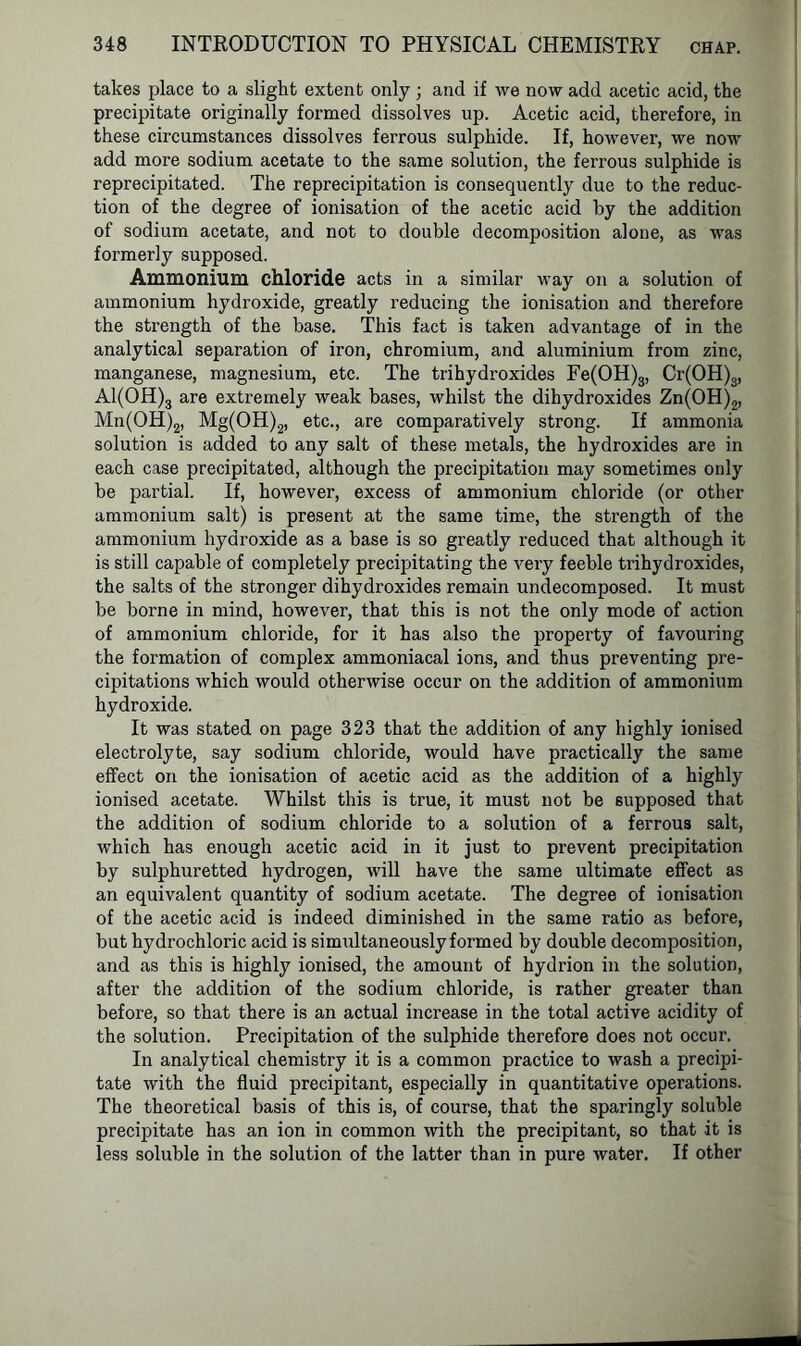 takes place to a slight extent only ; and if we now add acetic acid, the precipitate originally formed dissolves up. Acetic acid, therefore, in these circumstances dissolves ferrous sulphide. If, however, we now add more sodium acetate to the same solution, the ferrous sulphide is reprecipitated. The reprecipitation is consequently due to the reduc- tion of the degree of ionisation of the acetic acid by the addition of sodium acetate, and not to double decomposition alone, as was formerly supposed. Ammonium chloride acts in a similar way on a solution of ammonium hydroxide, greatly reducing the ionisation and therefore the strength of the base. This fact is taken advantage of in the analytical separation of iron, chromium, and aluminium from zinc, manganese, magnesium, etc. The trihydroxides Fe(OH)3, Cr(OH)3, Al(OH)3 are extremely weak bases, whilst the dihydroxides Zn(OH)2, Mn(OH)2, Mg(OH)2, etc., are comparatively strong. If ammonia solution is added to any salt of these metals, the hydroxides are in each case precipitated, although the precipitation may sometimes only be partial. If, however, excess of ammonium chloride (or other ammonium salt) is present at the same time, the strength of the ammonium hydroxide as a base is so greatly reduced that although it is still capable of completely precipitating the very feeble trihydroxides, the salts of the stronger dihydroxides remain undecomposed. It must be borne in mind, however, that this is not the only mode of action of ammonium chloride, for it has also the property of favouring the formation of complex ammoniacal ions, and thus preventing pre- cipitations which would otherwise occur on the addition of ammonium hydroxide. It was stated on page 323 that the addition of any highly ionised electrolyte, say sodium chloride, would have practically the same effect on the ionisation of acetic acid as the addition of a highly ionised acetate. Whilst this is true, it must not be supposed that the addition of sodium chloride to a solution of a ferrous salt, which has enough acetic acid in it just to prevent precipitation by sulphuretted hydrogen, will have the same ultimate effect as an equivalent quantity of sodium acetate. The degree of ionisation of the acetic acid is indeed diminished in the same ratio as before, but hydrochloric acid is simultaneously formed by double decomposition, and as this is highly ionised, the amount of hydrion in the solution, after the addition of the sodium chloride, is rather greater than before, so that there is an actual increase in the total active acidity of the solution. Precipitation of the sulphide therefore does not occur. In analytical chemistry it is a common practice to wash a precipi- tate with the fluid precipitant, especially in quantitative operations. The theoretical basis of this is, of course, that the sparingly soluble precipitate has an ion in common with the precipitant, so that it is less soluble in the solution of the latter than in pure water. If other