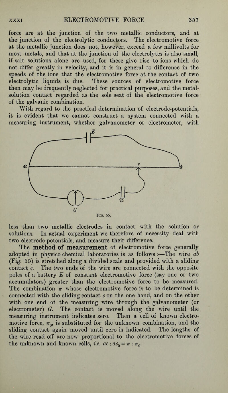 force are at the junction of the two metallic conductors, and at the junction of the electrolytic conductors. The electromotive force at the metallic junction does not, however, exceed a few millivolts for most metals, and that at the junction of the electrolytes is also small, if salt solutions alone are used, for these give rise to ions Avhich do not differ greatly in velocity, and it is in general to difference in the speeds of the ions that the electromotive force at the contact of two electrolytic liquids is due. These sources of electromotive force then may be frequently neglected for practical purposes, and the metal- solution contact regarded as the sole seat of the electromotive force of the galvanic combination. With regard to the practical determination of electrode-potentials, it is evident that we cannot construct a system connected with a measuring instrument, whether galvanometer or electrometer, with less than two metallic electrodes in contact with the solution or solutions. In actual experiment we therefore of necessity deal with two electrode-potentials, and measure their difference. The method of measurement of electromotive force generally adopted in physico-chemical laboratories is as follows:—The wire ab (Fig. 55) is stretched along a divided scale and provided with a sliding contact c. The two ends of the wire are connected with the opposite poles of a battery E of constant electromotive force (say one or two accumulators) greater than the electromotive force to be measured. The combination ir whose electromotive force is to be determined is connected with the sliding contact c on the one hand, and on the other with one end of the measuring wire through the galvanometer (or electrometer) G. The contact is moved along the wire until the measuring instrument indicates zero. Then a cell of known electro- motive force, 7rq, is substituted for the unknown combination, and the sliding contact again moved until zero is indicated. The lengths of the wire read off are now proportional to the electromotive forces of the unknown and known cells, i.e. ac : ac0 = tt : 7r0.