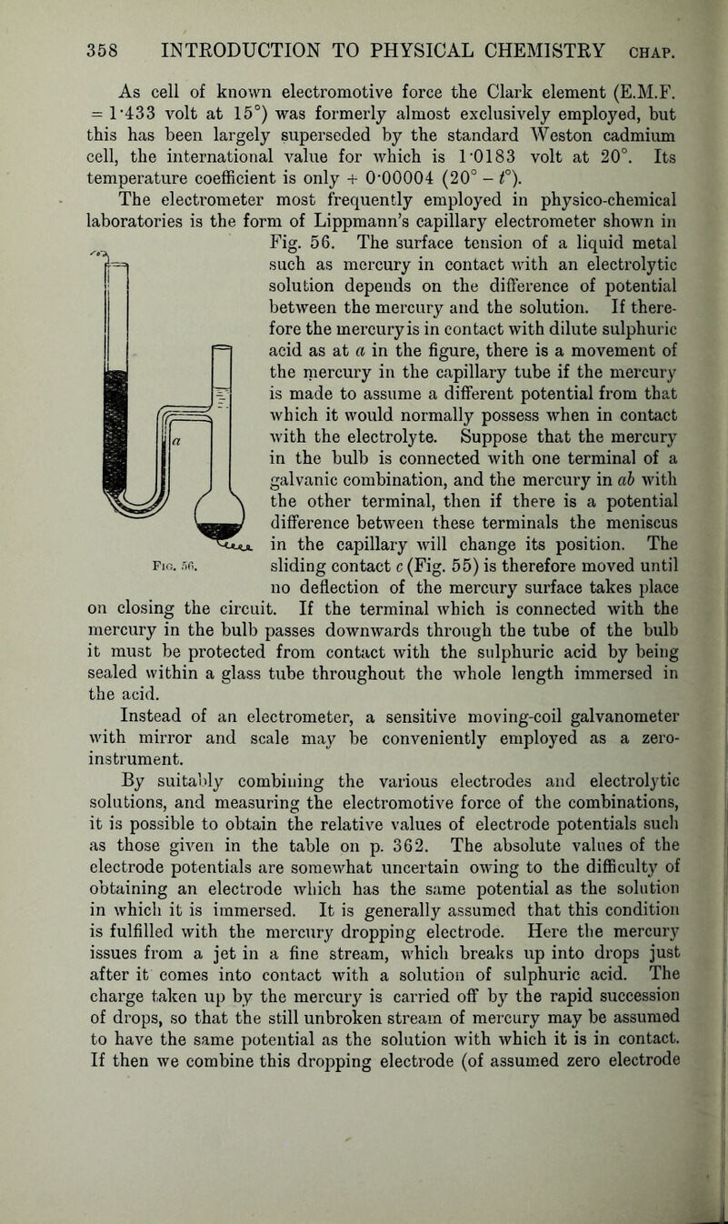 As cell of known electromotive force the Clark element (E.M.F. = 1’433 volt at 15°) was formerly almost exclusively employed, but this has been largely superseded by the standard Weston cadmium cell, the international value for which is 1‘0183 volt at 20°. Its temperature coefficient is only + O'OOOOI (20° - f). The electrometer most frequently employed in physico-chemical laboratories is the form of Lippmann’s capillary electrometer shown in Fig. 56. The surface tension of a liquid metal such as mercury in contact with an electrolytic solution depends on the difference of potential between the mercury and the solution. If there- fore the mercury is in contact with dilute sulphuric acid as at a in the figure, there is a movement of the mercury in the capillary tube if the mercury is made to assume a different potential from that which it would normally possess when in contact with the electrolyte. Suppose that the mercury in the bulb is connected with one terminal of a galvanic combination, and the mercury in ab with the other terminal, then if there is a potential difference between these terminals the meniscus in the capillary will change its position. The Fio. 5<i. sliding contact c (Fig. 55) is therefore moved until no deflection of the mercury surface takes place on closing the circuit. If the terminal which is connected with the mercury in the bulb passes downwards through the tube of the bulb it must be pi’otected from contact with the sulphuric acid by being sealed within a glass tube throughout the whole length immersed in the acid. Instead of an electrometer, a sensitive moving-coil galvanometer with mirror and scale may be conveniently employed as a zero- instrument. By suitably combining the various electrodes and electrolytic solutions, and measuring the electromotive force of the combinations, it is possible to obtain the relative values of electrode potentials such as those given in the table on p. 362. The absolute values of the electrode potentials are somewhat uncertain owing to the difficulty of obtaining an electrode which has the same potential as the solution in which it is immersed. It is generally assumed that this condition is fulfilled with the mercury dropping electrode. Here the mercury issues from a jet in a fine stream, which breaks up into drops just after it comes into contact with a solution of sulphuric acid. The charge taken up by the mercury is carried off by the rapid succession of drops, so that the still unbroken stream of mercury may be assumed to have the same potential as the solution with which it is in contact. If then we combine this dropping electrode (of assumed zero electrode