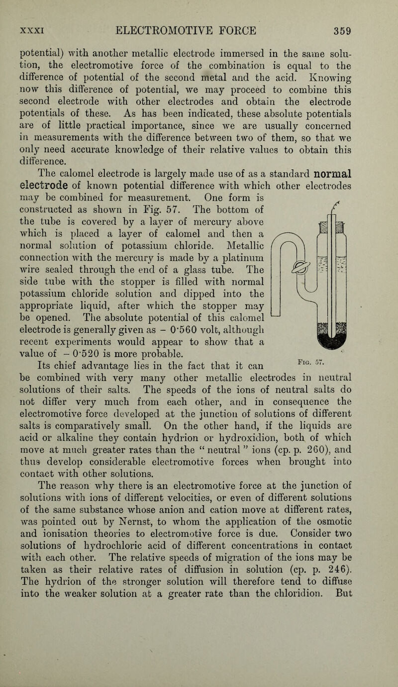 potential) with another metallic electrode immersed in the same solu- tion, the electromotive force of the combination is equal to the difference of potential of the second metal and the acid. Knowing now this difference of potential, we may proceed to combine this second electrode with other electrodes and obtain the electrode potentials of these. As has been indicated, these absolute potentials are of little practical importance, since we are usually concerned in measurements with the difference between two of them, so that we only need accurate knowledge of their relative values to obtain this difference. The calomel electrode is largely made use of as a standard normal electrode of known potential difference with which other electrodes may be combined for measurement. One form is constructed as shown in Fig. 57. The bottom of the tube is covered by a layer of mercury above which is placed a layer of calomel and then a normal solution of potassium chloride. Metallic connection with the mercury is made by a platinum wire sealed through the end of a glass tube. The side tube with the stopper is filled with normal potassium chloride solution and dipped into the appropriate liquid, after which the stopper may be opened. The absolute potential of this calomel electrode is generally given as - 0‘560 volt, although recent experiments would appear to show that a value of - 05 20 is more probable. Its chief advantage lies in the fact that it can be combined with very many other metallic electrodes in neutral solutions of their salts. The speeds of the ions of neutral salts do not differ very much from each other, and in consequence the electromotive force developed at the junction of solutions of different salts is comparatively small. On the other hand, if the liquids are acid or alkaline they contain hydrion or hydroxidion, both of which move at much greater rates than the “ neutral ” ions (cp. p. 260), and thus develop considerable electromotive forces when brought into contact with other solutions. The reason why there is an electromotive force at the junction of solutions with ions of different velocities, or even of different solutions of the same substance whose anion and cation move at different rates, was pointed out by Nernst, to whom the application of the osmotic and ionisation theories to electromotive force is due. Consider two solutions of hydrochloric acid of different concentrations iu contact with each other. The relative speeds of migration of the ions may be taken as their relative rates of diffusion in solution (cp. p. 246). The hydrion of the stronger solution will therefore tend to diffuse into the weaker solution at a greater rate than the cliloridion. But