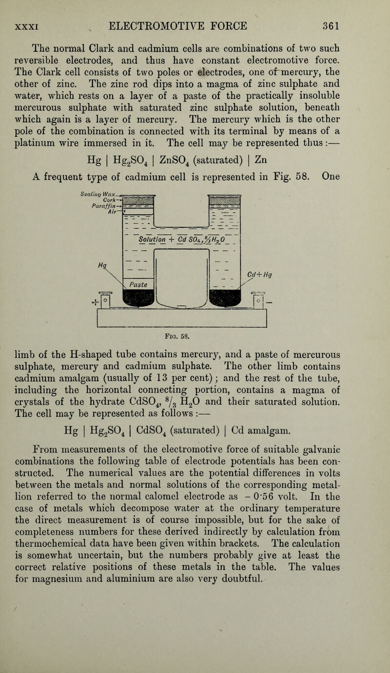 The normal Clark and cadmium cells are combinations of two such reversible electrodes, and thus have constant electromotive force. The Clark cell consists of two poles or electrodes, one oLmercury, the other of zinc. The zinc rod dips into a magma of zinc sulphate and water, which rests on a layer of a paste of the practically insoluble mercurous sulphate with saturated zinc sulphate solution, beneath which again is a layer of mercury. The mercury which is the other pole of the combination is connected with its terminal by means of a platinum wire immersed in it. The cell may be represented thus:— Hg | Hg2S04 | ZnS04 (saturated) | Zn A frequent type of cadmium cell is represented in Fig. 58. One Fia. 58. limb of the H-shaped tube contains mercury, and a paste of mercurous sulphate, mercury and cadmium sulphate. The other limb contains cadmium amalgam (usually of 13 per cent); and the rest of the tube, including the horizontal connecting portion, contains a magma of crystals of the hydrate CdS04, 8/3 H20 and their saturated solution. The cell may be represented as follows :— Hg | Hg2S04 | CdS04 (saturated) | Cd amalgam. From measurements of the electromotive force of suitable galvanic combinations the following table of electrode potentials has been con- structed. The numerical values are the potential differences in volts between the metals and normal solutions of the corresponding metal- lion referred to the normal calomel electrode as - 056 volt. In the case of metals which decompose water at the ordinary temperature the direct measurement is of course impossible, but for the sake of completeness numbers for these derived indirectly by calculation from thermochemical data have been given within brackets. The calculation is somewhat uncertain, but the numbers probably give at least the correct relative positions of these metals in the table. The values for magnesium and aluminium are also very doubtful.