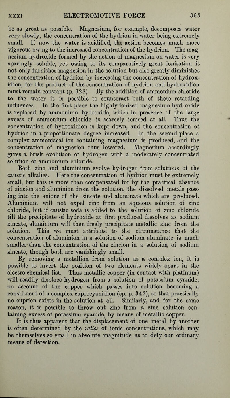 be as great as possible. Magnesium, for example, decomposes water very slowly, the concentration of the hydrion in water being extremely small. If now the water is acidified, the action becomes much more vigorous owing to the increased concentration of the hydrion. The mag- nesium hydroxide formed by the action of magnesium on water is very sparingly soluble, yet owing to its comparatively great ionisation it not only furnishes magnesion in the solution but also greatly diminishes the concentration of hydrion by increasing the concentration of hydrox- idion, for the product of the concentration of hydrion and hydroxidion must remain constant (p. 328). By the addition of ammonium chloride to the water it is possible to counteract both of these retarding influences. In the first place the highly ionised magnesium hydroxide is replaced by ammonium hydroxide, which in presence of the large excess of ammonium chloride is scarcely ionised at all. Thus the concentration of hydroxidion is kept down, and the concentration of hydrion in a proportionate degree increased. In the second place a complex ammoniacal ion containing magnesium is produced, and the concentration of magnesion thus lowered. Magnesium accordingly gives a brisk evolution of hydrogen with a moderately concentrated solution of ammonium chloride. Both zinc and aluminium evolve hydrogen from solutions of the caustic alkalies. Here the concentration of hydrion must be extremely small, but this is more than compensated for by the practical absence of zincion and aluminion from the solution, the dissolved metals pass- ing into the anions of the zincate and aluminate which are produced. Aluminium will not expel zinc from an aqueous solution of zinc chloride, but if caustic soda is added to the solution of zinc chloride till the precipitate of hydroxide at first produced dissolves as sodium zincate, aluminium will then freely precipitate metallic zinc from the solution. This we must attribute to the circumstance that the concentration of aluminion in a solution of sodium aluminate is much smaller than the concentration of the zincion in a solution of sodium zincate, though both are vanishingly small. By removing a metallion from solution as a complex ion, it is possible to invert the position of two elements widely apart in the electro-chemical list. Thus metallic copper (in contact with platinum) will readily displace hydrogen from a solution of potassium cyanide, on account of the copper which passes into solution becoming a constituent of a complex cuprocyanidion (cp. p. 342), so that practically no cuprion exists in the solution at all. Similarly, and for the same reason, it is possible to throw out zinc from a zinc solution con- taining excess of potassium cyanide, by means of metallic copper. It is thus apparent that the displacement of one metal by another is often determined by the ratios of ionic concentrations, which may be themselves so small in absolute magnitude as to defy our ordinary means of detection.