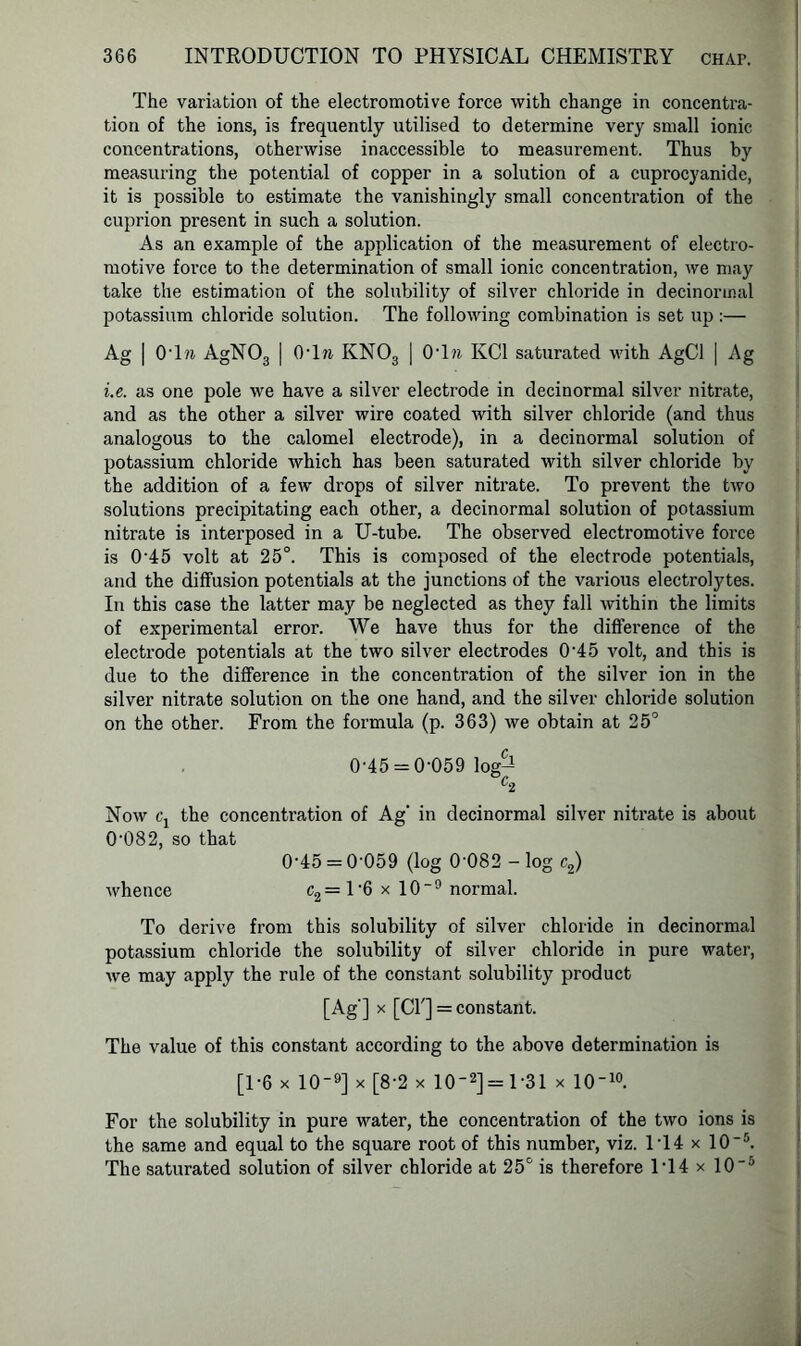 The variation of the electromotive force with change in concentra- tion of the ions, is frequently utilised to determine very small ionic concentrations, otherwise inaccessible to measurement. Thus by measuring the potential of copper in a solution of a cuprocyanide, it is possible to estimate the vanishingly small concentration of the cuprion present in such a solution. As an example of the application of the measurement of electro- motive force to the determination of small ionic concentration, we may take the estimation of the solubility of silver chloride in decinormal potassium chloride solution. The following combination is set up:— Ag | 0T?i AgN03 | OTn KN03 | 0T?i KC1 saturated with AgCl | Ag i.e. as one pole we have a silver electrode in decinormal silver nitrate, and as the other a silver wire coated with silver chloride (and thus analogous to the calomel electrode), in a decinormal solution of potassium chloride which has been saturated with silver chloride by the addition of a few drops of silver nitrate. To prevent the two solutions precipitating each other, a decinormal solution of potassium nitrate is interposed in a U-tube. The observed electromotive force is 045 volt at 25°. This is composed of the electrode potentials, and the diffusion potentials at the junctions of the various electrolytes. In this case the latter may be neglected as they fall within the limits of experimental error. We have thus for the difference of the electrode potentials at the two silver electrodes 0-45 volt, and this is due to the difference in the concentration of the silver ion in the silver nitrate solution on the one hand, and the silver chloride solution on the other. From the formula (p. 363) we obtain at 25° 0'45 = 0-059 log— C2 Now Cj the concentration of Ag' in decinormal silver nitrate is about 0’082, so that 0’45 = 0‘059 (log 0 082 - log c2) whence c2= l-6 x 10~9 normal. To derive from this solubility of silver chloride in decinormal potassium chloride the solubility of silver chloride in pure water, we may apply the rule of the constant solubility product [Ag ] * [Cl'] = constant. The value of this constant according to the above determination is [1-6 x 10-9] x [8-2 x 102] = 1 31 x 10-10. For the solubility in pure water, the concentration of the two ions is the same and equal to the square root of this number, viz. 1T4 x 10~5. The saturated solution of silver chloride at 25° is therefore 1*14 x 10-5