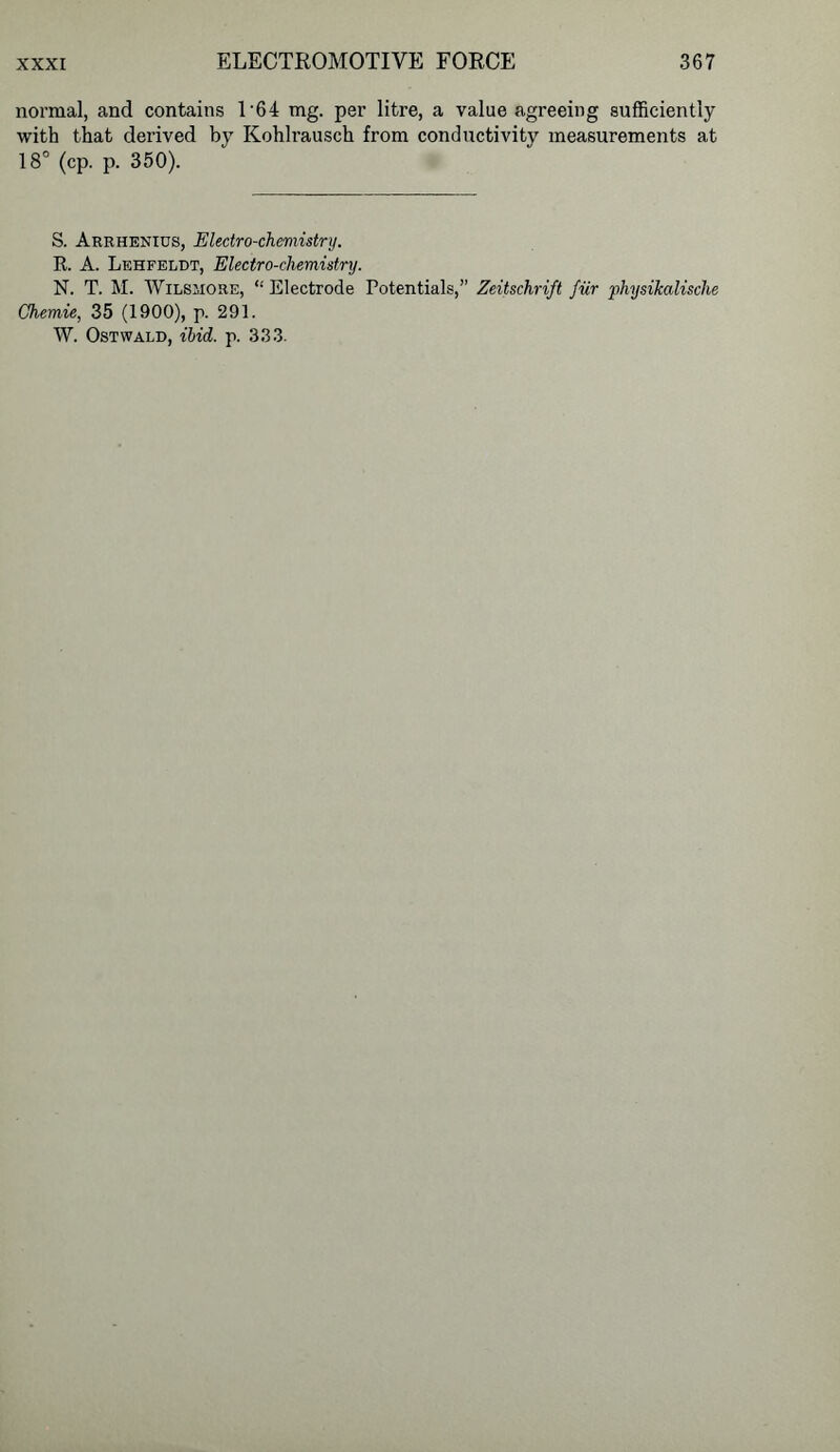 normal, and contains 1'64 mg. per litre, a value agreeing sufficiently with that derived by Kohlrausch from conductivity measurements at 18° (cp. p. 350). S. Arrhenius, Electro-chemistry. It. A. Lehfeldt, Electro-chemistry. N. T. M. WiLSMORE, “Electrode Potentials,” Zeitschrift fur physikalische Chemie, 35 (1900), p. 291. W. Ostwai.d, ibid. p. 333.