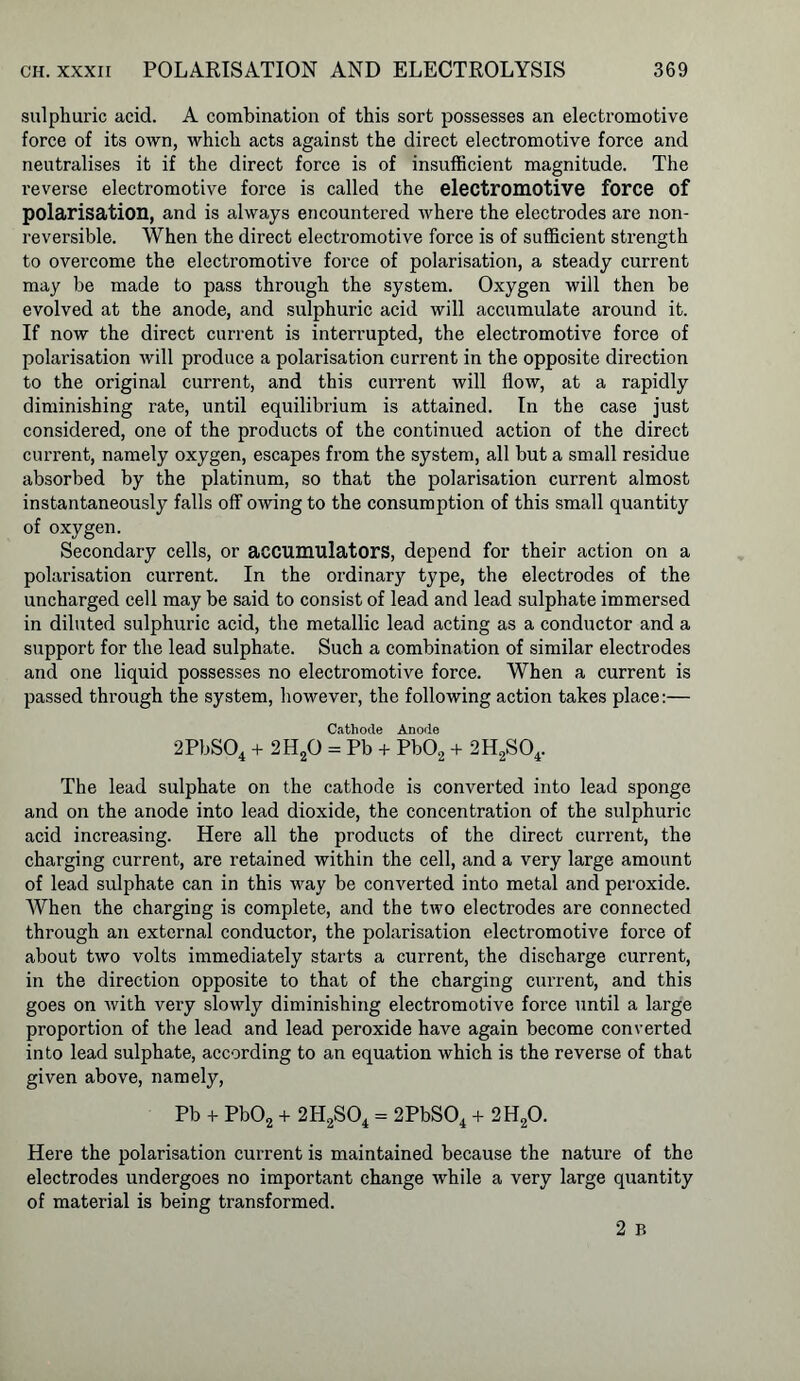 sulphuric acid. A combination of this sort possesses an electromotive force of its own, which acts against the direct electromotive force and neutralises it if the direct force is of insufficient magnitude. The reverse electromotive force is called the electromotive force of polarisation, and is always encountered where the electrodes are noil- reversible. When the direct electromotive force is of sufficient strength to overcome the electromotive force of polarisation, a steady current may be made to pass through the system. Oxygen will then be evolved at the anode, and sulphuric acid will accumulate around it. If now the direct current is interrupted, the electromotive force of polarisation will produce a polarisation current in the opposite direction to the original current, and this current will flow, at a rapidly diminishing rate, until equilibrium is attained. In the case just considered, one of the products of the continued action of the direct current, namely oxygen, escapes from the system, all but a small residue absorbed by the platinum, so that the polarisation current almost instantaneously falls off owing to the consumption of this small quantity of oxygen. Secondary cells, or accumulators, depend for their action on a polarisation current. In the ordinary type, the electrodes of the uncharged cell may be said to consist of lead and lead sulphate immersed in diluted sulphuric acid, the metallic lead acting as a conductor and a support for the lead sulphate. Such a combination of similar electrodes and one liquid possesses no electromotive force. When a current is passed through the system, however, the following action takes place:— Cathode Anode 2PbS04 + 2H20 = Pb + Pb02 + 2H2S04. The lead sulphate on the cathode is converted into lead sponge and on the anode into lead dioxide, the concentration of the sulphuric acid increasing. Here all the products of the direct current, the charging current, are retained within the cell, and a very large amount of lead sulphate can in this way be converted into metal and peroxide. When the charging is complete, and the two electrodes are connected through an external conductor, the polarisation electromotive force of about two volts immediately starts a current, the discharge current, in the direction opposite to that of the charging current, and this goes on with very slowly diminishing electromotive force until a large proportion of the lead and lead peroxide have again become converted into lead sulphate, according to an equation which is the reverse of that given above, namely, Pb + Pb02 + 2H2S04 = 2PbS04 + 2H20. Here the polarisation current is maintained because the nature of the electrodes undergoes no important change while a very large quantity of material is being transformed. 2 B