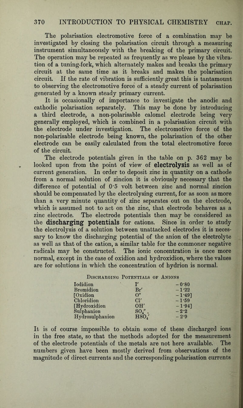 The polarisation electromotive force of a combination may be investigated by closing the polarisation circuit through a measuring instrument simultaneously with the breaking of the primary circuit. The operation may be repeated as frequently as we please by the vibra- tion of a tuning-fork, which alternately makes and breaks the primary circuit at the same time as it breaks and makes the polarisation circuit. If the rate of vibration is sufficiently great this is tantamount to observing the electromotive force of a steady current of polarisation generated by a known steady primary current. It is occasionally of importance to investigate the anodic and cathodic polarisation separately. This may be done by introducing a third electrode, a non-polarisable calomel electrode being very generally employed, which is combined in a polarisation circuit with the electrode under investigation. The electromotive force of the non-polarisable electrode being known, the polarisation of the other electrode can be easily calculated from the total electromotive force of the circuit. The electrode potentials given in the table on p. 362 may be looked upon from the point of view of electrolysis as well as of current generation. In order to deposit zinc in quantity on a cathode from a normal solution of zincion it is obviously necessary that the difference of potential of 0-5 volt between zinc and normal zincion should be compensated by the electrolysing current, for as soon as more than a very minute quantity of zinc separates out on the electrode, which is assumed not to act on the zinc, that electrode behaves as a zinc electrode. The electrode potentials then may be considered as the discharging potentials for cations. Since in order to study the electrolysis of a solution between unattacked electrodes it is neces- sary to know the discharging potential of the anion of the electrolyte as well as that of the cation, a similar table for the commoner negative radicals may be constructed. The ionic concentration is once more normal, except in the case of oxidion and hydroxidion, where the values are for solutions in which the concentration of hydrion is normal. Discharging Potentials of Anions Iodidion I' -0-80 Bromidion Br' -1-22 [Oxidion 0 -1-49] Chloridion Cl' -1-59 [Hydroxidion OH' -1-94] Sulphanion S04. -2-2 Hydrosulphanion HSO/ -2-9 It is of course impossible to obtain some of these discharged ions in the free state, so that the methods adopted for the measurement of the electrode potentials of the metals are not here available. The numbers given have been mostly derived from observations of the magnitude of direct currents and the corresponding polarisation currents