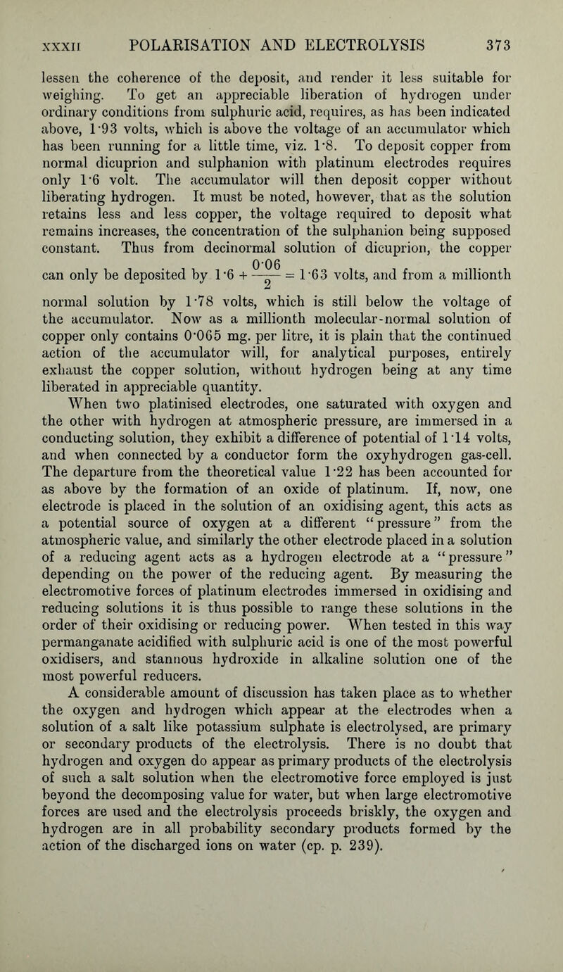 lessen the coherence of the deposit, and render it less suitable for weighing. To get an appreciable liberation of hydrogen under ordinary conditions from sulphuric acid, requires, as has been indicated above, 19 3 volts, which is above the voltage of an accumulator which has been running for a little time, viz. 1'8. To deposit copper from normal dicuprion and sulphanion with platinum electrodes requires only 1‘6 volt. The accumulator will then deposit copper without liberating hydrogen. It must be noted, however, that as the solution retains less and less copper, the voltage required to deposit what remains increases, the concentration of the sulphanion being supposed constant. Thus from decinormal solution of dicuprion, the copper can only be deposited by l-6 + = 1 63 volts, and from a millionth normal solution by 1'78 volts, which is still below the voltage of the accumulator. Now as a millionth molecular-normal solution of copper only contains 0-0G5 mg. per litre, it is plain that the continued action of the accumulator will, for analytical purposes, entirely exhaust the copper solution, without hydrogen being at any time liberated in appreciable quantity. When two platinised electrodes, one saturated with oxygen and the other with hydrogen at atmospheric pressure, are immersed in a conducting solution, they exhibit a difference of potential of 1T4 volts, and when connected by a conductor form the oxyhydrogen gas-cell. The departure from the theoretical value l-22 has been accounted for as above by the formation of an oxide of platinum. If, now, one electrode is placed in the solution of an oxidising agent, this acts as a potential source of oxygen at a different “ pressure ” from the atmospheric value, and similarly the other electrode placed in a solution of a reducing agent acts as a hydrogen electrode at a “ pressure ” depending on the power of the reducing agent. By measuring the electromotive forces of platinum electrodes immersed in oxidising and reducing solutions it is thus possible to range these solutions in the order of their oxidising or reducing power. When tested in this way permanganate acidified with sulphuric acid is one of the most powerful oxidisers, and stannous hydroxide in alkaline solution one of the most powerful reducers. A considerable amount of discussion has taken place as to whether the oxygen and hydrogen which appear at the electrodes when a solution of a salt like potassium sulphate is electrolysed, are primary or secondary products of the electrolysis. There is no doubt that hydrogen and oxygen do appear as primary products of the electrolysis of such a salt solution when the electromotive force employed is just beyond the decomposing value for water, but when large electromotive forces are used and the electrolysis proceeds briskly, the oxygen and hydrogen are in all probability secondary products formed by the action of the discharged ions on water (cp. p. 239).