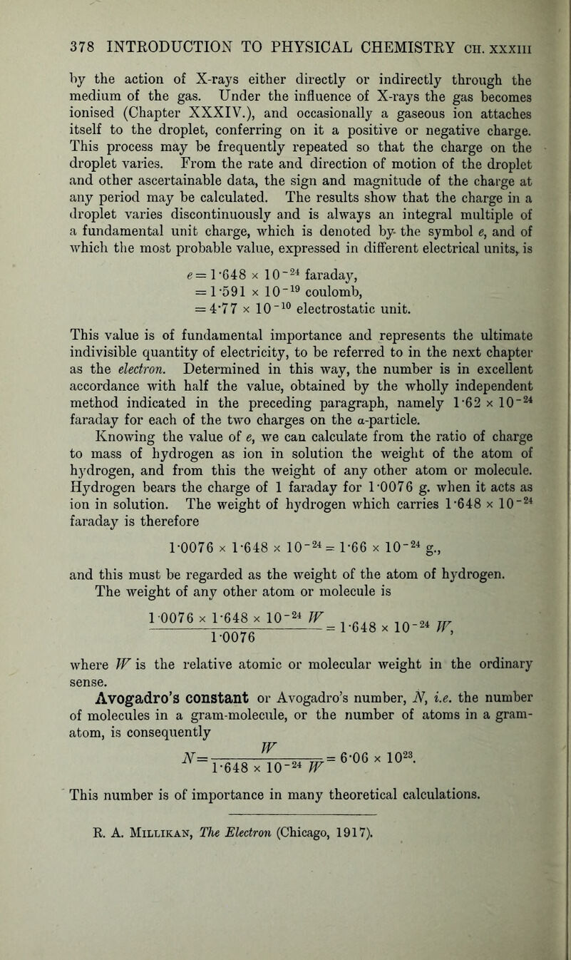 by the action of X-rays either directly or indirectly through the medium of the gas. Under the influence of X-rays the gas becomes ionised (Chapter XXXIV.), and occasionally a gaseous ion attaches itself to the droplet, conferring on it a positive or negative charge. This process may be frequently repeated so that the charge on the droplet varies. From the rate and direction of motion of the droplet and other ascertainable data, the sign and magnitude of the charge at any period may be calculated. The results show that the charge in a droplet varies discontinuously and is always an integral multiple of a fundamental unit charge, which is denoted by- the symbol e, and of which the most probable value, expressed in different electrical units, is e— U648 x 10~24 faraday, = 1 *591 x 10“19 coulomb, = 4'77 x 10“10 electrostatic unit. This value is of fundamental importance and represents the ultimate indivisible quantity of electricity, to be referred to in the next chapter as the electron. Determined in this way, the number is in excellent accordance with half the value, obtained by the wholly independent method indicated in the preceding paragraph, namely 162 x 10“24 faraday for each of the two charges on the a-particle. Knowing the value of e, we can calculate from the ratio of charge to mass of hydrogen as ion in solution the weight of the atom of hydrogen, and from this the weight of any other atom or molecule. Hydrogen bears the charge of 1 faraday for 1 '0076 g. when it acts as ion in solution. The weight of hydrogen which carries l-648 x 10-24 faraday is therefore 1-0076 x 1-648 x 10-24 - 1-66 x 10~24 g., and this must be regarded as the weight of the atom of hydrogen. The weight of any other atom or molecule is 1 0076 x 1-648 x 10-24 IF 1-0076 = 1-648 x 10-24 JF, where W is the relative atomic or molecular weight in the ordinary sense. Avogadro’s constant or Avogadro’s number, N, i.e. the number of molecules in a gram-molecule, or the number of atoms in a gram- atom, is consequently N= w 1-648 x 10-24 W = 6-06 x 1023. This number is of importance in many theoretical calculations. R. A. Millikan, The Electron (Chicago, 1917).